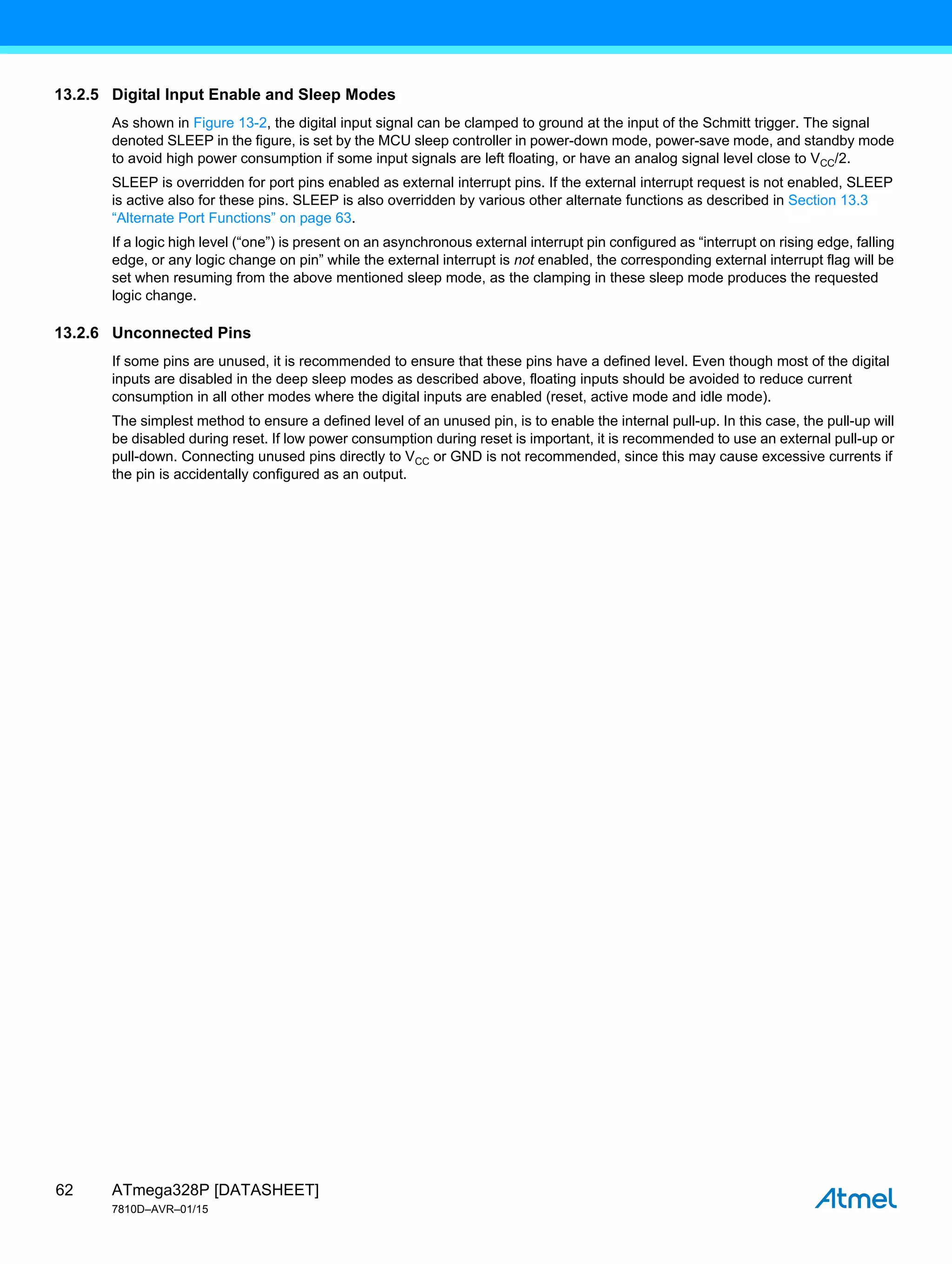 ATmega328P [DATASHEET]
7810D–AVR–01/15
62
13.2.5 Digital Input Enable and Sleep Modes
As shown in Figure 13-2, the digital input signal can be clamped to ground at the input of the Schmitt trigger. The signal
denoted SLEEP in the figure, is set by the MCU sleep controller in power-down mode, power-save mode, and standby mode
to avoid high power consumption if some input signals are left floating, or have an analog signal level close to VCC/2.
SLEEP is overridden for port pins enabled as external interrupt pins. If the external interrupt request is not enabled, SLEEP
is active also for these pins. SLEEP is also overridden by various other alternate functions as described in Section 13.3
“Alternate Port Functions” on page 63.
If a logic high level (“one”) is present on an asynchronous external interrupt pin configured as “interrupt on rising edge, falling
edge, or any logic change on pin” while the external interrupt is not enabled, the corresponding external interrupt flag will be
set when resuming from the above mentioned sleep mode, as the clamping in these sleep mode produces the requested
logic change.
13.2.6 Unconnected Pins
If some pins are unused, it is recommended to ensure that these pins have a defined level. Even though most of the digital
inputs are disabled in the deep sleep modes as described above, floating inputs should be avoided to reduce current
consumption in all other modes where the digital inputs are enabled (reset, active mode and idle mode).
The simplest method to ensure a defined level of an unused pin, is to enable the internal pull-up. In this case, the pull-up will
be disabled during reset. If low power consumption during reset is important, it is recommended to use an external pull-up or
pull-down. Connecting unused pins directly to VCC or GND is not recommended, since this may cause excessive currents if
the pin is accidentally configured as an output.
 