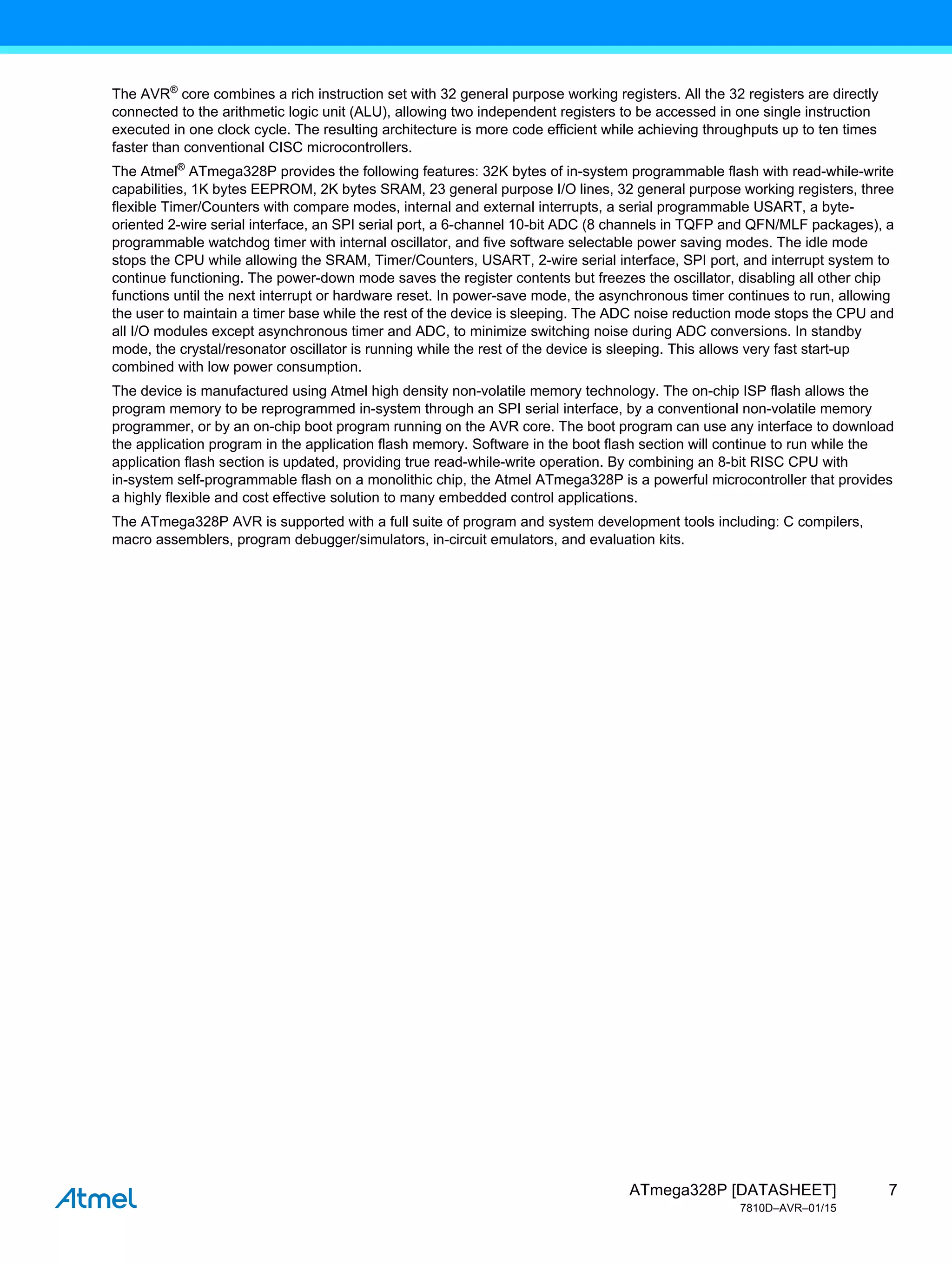 7
ATmega328P [DATASHEET]
7810D–AVR–01/15
The AVR®
core combines a rich instruction set with 32 general purpose working registers. All the 32 registers are directly
connected to the arithmetic logic unit (ALU), allowing two independent registers to be accessed in one single instruction
executed in one clock cycle. The resulting architecture is more code efficient while achieving throughputs up to ten times
faster than conventional CISC microcontrollers.
The Atmel®
ATmega328P provides the following features: 32K bytes of in-system programmable flash with read-while-write
capabilities, 1K bytes EEPROM, 2K bytes SRAM, 23 general purpose I/O lines, 32 general purpose working registers, three
flexible Timer/Counters with compare modes, internal and external interrupts, a serial programmable USART, a byte-
oriented 2-wire serial interface, an SPI serial port, a 6-channel 10-bit ADC (8 channels in TQFP and QFN/MLF packages), a
programmable watchdog timer with internal oscillator, and five software selectable power saving modes. The idle mode
stops the CPU while allowing the SRAM, Timer/Counters, USART, 2-wire serial interface, SPI port, and interrupt system to
continue functioning. The power-down mode saves the register contents but freezes the oscillator, disabling all other chip
functions until the next interrupt or hardware reset. In power-save mode, the asynchronous timer continues to run, allowing
the user to maintain a timer base while the rest of the device is sleeping. The ADC noise reduction mode stops the CPU and
all I/O modules except asynchronous timer and ADC, to minimize switching noise during ADC conversions. In standby
mode, the crystal/resonator oscillator is running while the rest of the device is sleeping. This allows very fast start-up
combined with low power consumption.
The device is manufactured using Atmel high density non-volatile memory technology. The on-chip ISP flash allows the
program memory to be reprogrammed in-system through an SPI serial interface, by a conventional non-volatile memory
programmer, or by an on-chip boot program running on the AVR core. The boot program can use any interface to download
the application program in the application flash memory. Software in the boot flash section will continue to run while the
application flash section is updated, providing true read-while-write operation. By combining an 8-bit RISC CPU with
in-system self-programmable flash on a monolithic chip, the Atmel ATmega328P is a powerful microcontroller that provides
a highly flexible and cost effective solution to many embedded control applications.
The ATmega328P AVR is supported with a full suite of program and system development tools including: C compilers,
macro assemblers, program debugger/simulators, in-circuit emulators, and evaluation kits.
 
