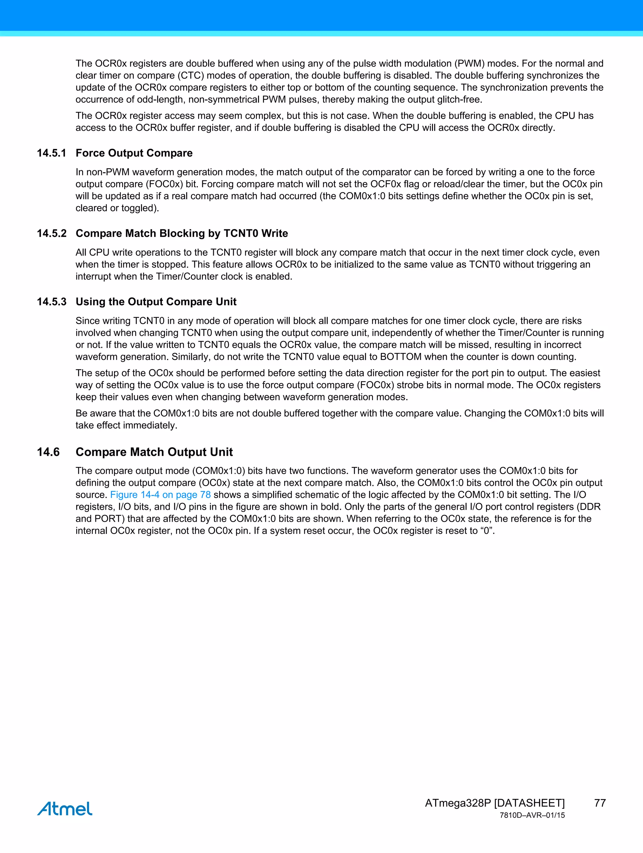 77
ATmega328P [DATASHEET]
7810D–AVR–01/15
The OCR0x registers are double buffered when using any of the pulse width modulation (PWM) modes. For the normal and
clear timer on compare (CTC) modes of operation, the double buffering is disabled. The double buffering synchronizes the
update of the OCR0x compare registers to either top or bottom of the counting sequence. The synchronization prevents the
occurrence of odd-length, non-symmetrical PWM pulses, thereby making the output glitch-free.
The OCR0x register access may seem complex, but this is not case. When the double buffering is enabled, the CPU has
access to the OCR0x buffer register, and if double buffering is disabled the CPU will access the OCR0x directly.
14.5.1 Force Output Compare
In non-PWM waveform generation modes, the match output of the comparator can be forced by writing a one to the force
output compare (FOC0x) bit. Forcing compare match will not set the OCF0x flag or reload/clear the timer, but the OC0x pin
will be updated as if a real compare match had occurred (the COM0x1:0 bits settings define whether the OC0x pin is set,
cleared or toggled).
14.5.2 Compare Match Blocking by TCNT0 Write
All CPU write operations to the TCNT0 register will block any compare match that occur in the next timer clock cycle, even
when the timer is stopped. This feature allows OCR0x to be initialized to the same value as TCNT0 without triggering an
interrupt when the Timer/Counter clock is enabled.
14.5.3 Using the Output Compare Unit
Since writing TCNT0 in any mode of operation will block all compare matches for one timer clock cycle, there are risks
involved when changing TCNT0 when using the output compare unit, independently of whether the Timer/Counter is running
or not. If the value written to TCNT0 equals the OCR0x value, the compare match will be missed, resulting in incorrect
waveform generation. Similarly, do not write the TCNT0 value equal to BOTTOM when the counter is down counting.
The setup of the OC0x should be performed before setting the data direction register for the port pin to output. The easiest
way of setting the OC0x value is to use the force output compare (FOC0x) strobe bits in normal mode. The OC0x registers
keep their values even when changing between waveform generation modes.
Be aware that the COM0x1:0 bits are not double buffered together with the compare value. Changing the COM0x1:0 bits will
take effect immediately.
14.6 Compare Match Output Unit
The compare output mode (COM0x1:0) bits have two functions. The waveform generator uses the COM0x1:0 bits for
defining the output compare (OC0x) state at the next compare match. Also, the COM0x1:0 bits control the OC0x pin output
source. Figure 14-4 on page 78 shows a simplified schematic of the logic affected by the COM0x1:0 bit setting. The I/O
registers, I/O bits, and I/O pins in the figure are shown in bold. Only the parts of the general I/O port control registers (DDR
and PORT) that are affected by the COM0x1:0 bits are shown. When referring to the OC0x state, the reference is for the
internal OC0x register, not the OC0x pin. If a system reset occur, the OC0x register is reset to “0”.
 