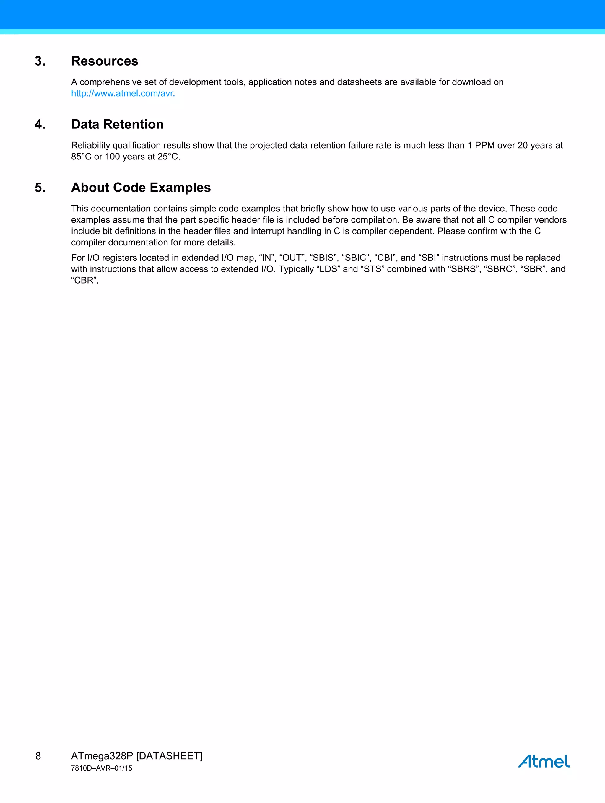 ATmega328P [DATASHEET]
7810D–AVR–01/15
8
3. Resources
A comprehensive set of development tools, application notes and datasheets are available for download on
http://www.atmel.com/avr.
4. Data Retention
Reliability qualification results show that the projected data retention failure rate is much less than 1 PPM over 20 years at
85°C or 100 years at 25°C.
5. About Code Examples
This documentation contains simple code examples that briefly show how to use various parts of the device. These code
examples assume that the part specific header file is included before compilation. Be aware that not all C compiler vendors
include bit definitions in the header files and interrupt handling in C is compiler dependent. Please confirm with the C
compiler documentation for more details.
For I/O registers located in extended I/O map, “IN”, “OUT”, “SBIS”, “SBIC”, “CBI”, and “SBI” instructions must be replaced
with instructions that allow access to extended I/O. Typically “LDS” and “STS” combined with “SBRS”, “SBRC”, “SBR”, and
“CBR”.
 
