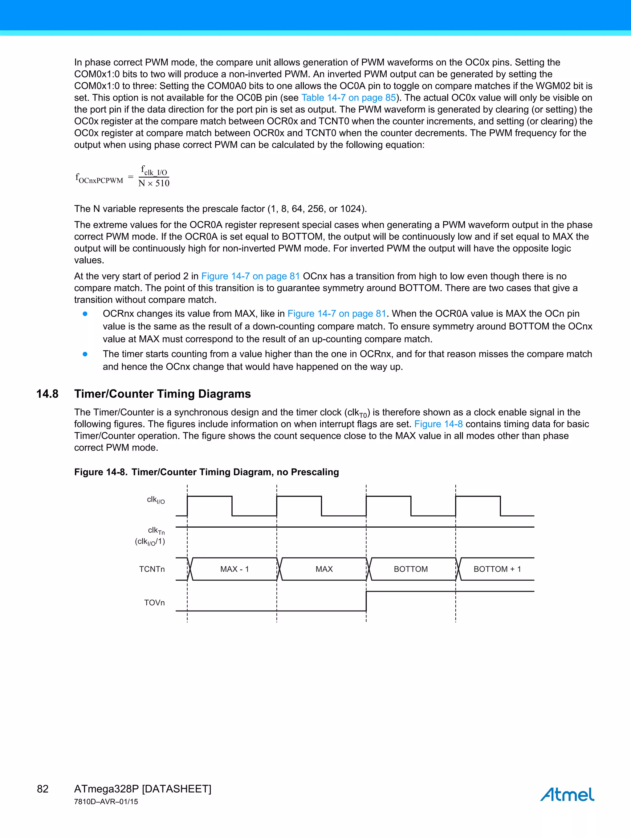 ATmega328P [DATASHEET]
7810D–AVR–01/15
82
In phase correct PWM mode, the compare unit allows generation of PWM waveforms on the OC0x pins. Setting the
COM0x1:0 bits to two will produce a non-inverted PWM. An inverted PWM output can be generated by setting the
COM0x1:0 to three: Setting the COM0A0 bits to one allows the OC0A pin to toggle on compare matches if the WGM02 bit is
set. This option is not available for the OC0B pin (see Table 14-7 on page 85). The actual OC0x value will only be visible on
the port pin if the data direction for the port pin is set as output. The PWM waveform is generated by clearing (or setting) the
OC0x register at the compare match between OCR0x and TCNT0 when the counter increments, and setting (or clearing) the
OC0x register at compare match between OCR0x and TCNT0 when the counter decrements. The PWM frequency for the
output when using phase correct PWM can be calculated by the following equation:
The N variable represents the prescale factor (1, 8, 64, 256, or 1024).
The extreme values for the OCR0A register represent special cases when generating a PWM waveform output in the phase
correct PWM mode. If the OCR0A is set equal to BOTTOM, the output will be continuously low and if set equal to MAX the
output will be continuously high for non-inverted PWM mode. For inverted PWM the output will have the opposite logic
values.
At the very start of period 2 in Figure 14-7 on page 81 OCnx has a transition from high to low even though there is no
compare match. The point of this transition is to guarantee symmetry around BOTTOM. There are two cases that give a
transition without compare match.
● OCRnx changes its value from MAX, like in Figure 14-7 on page 81. When the OCR0A value is MAX the OCn pin
value is the same as the result of a down-counting compare match. To ensure symmetry around BOTTOM the OCnx
value at MAX must correspond to the result of an up-counting compare match.
● The timer starts counting from a value higher than the one in OCRnx, and for that reason misses the compare match
and hence the OCnx change that would have happened on the way up.
14.8 Timer/Counter Timing Diagrams
The Timer/Counter is a synchronous design and the timer clock (clkT0) is therefore shown as a clock enable signal in the
following figures. The figures include information on when interrupt flags are set. Figure 14-8 contains timing data for basic
Timer/Counter operation. The figure shows the count sequence close to the MAX value in all modes other than phase
correct PWM mode.
Figure 14-8. Timer/Counter Timing Diagram, no Prescaling
fOCnxPCPWM
fclk_I/O
N 510

------------------
-
=
MAX - 1
clkI/O
(clkI/O/1)
TCNTn
TOVn
clkTn
MAX BOTTOM BOTTOM + 1
 