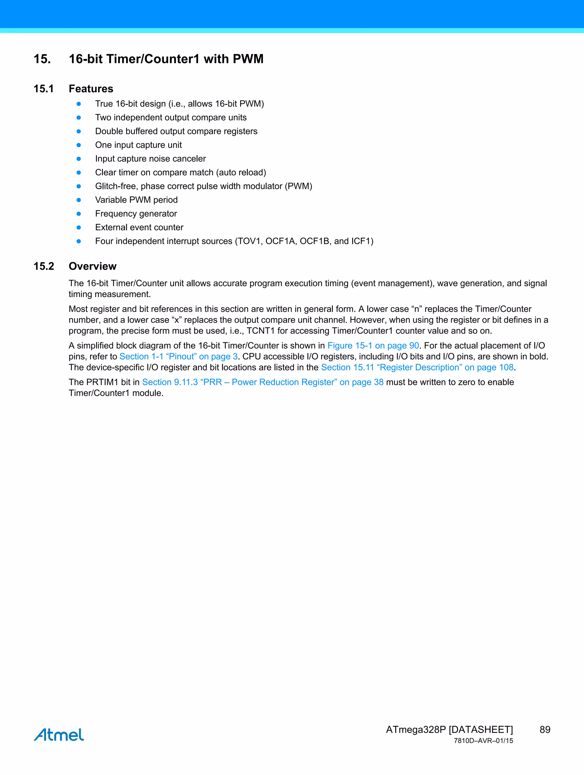 89
ATmega328P [DATASHEET]
7810D–AVR–01/15
15. 16-bit Timer/Counter1 with PWM
15.1 Features
● True 16-bit design (i.e., allows 16-bit PWM)
● Two independent output compare units
● Double buffered output compare registers
● One input capture unit
● Input capture noise canceler
● Clear timer on compare match (auto reload)
● Glitch-free, phase correct pulse width modulator (PWM)
● Variable PWM period
● Frequency generator
● External event counter
● Four independent interrupt sources (TOV1, OCF1A, OCF1B, and ICF1)
15.2 Overview
The 16-bit Timer/Counter unit allows accurate program execution timing (event management), wave generation, and signal
timing measurement.
Most register and bit references in this section are written in general form. A lower case “n” replaces the Timer/Counter
number, and a lower case “x” replaces the output compare unit channel. However, when using the register or bit defines in a
program, the precise form must be used, i.e., TCNT1 for accessing Timer/Counter1 counter value and so on.
A simplified block diagram of the 16-bit Timer/Counter is shown in Figure 15-1 on page 90. For the actual placement of I/O
pins, refer to Section 1-1 “Pinout” on page 3. CPU accessible I/O registers, including I/O bits and I/O pins, are shown in bold.
The device-specific I/O register and bit locations are listed in the Section 15.11 “Register Description” on page 108.
The PRTIM1 bit in Section 9.11.3 “PRR – Power Reduction Register” on page 38 must be written to zero to enable
Timer/Counter1 module.
 