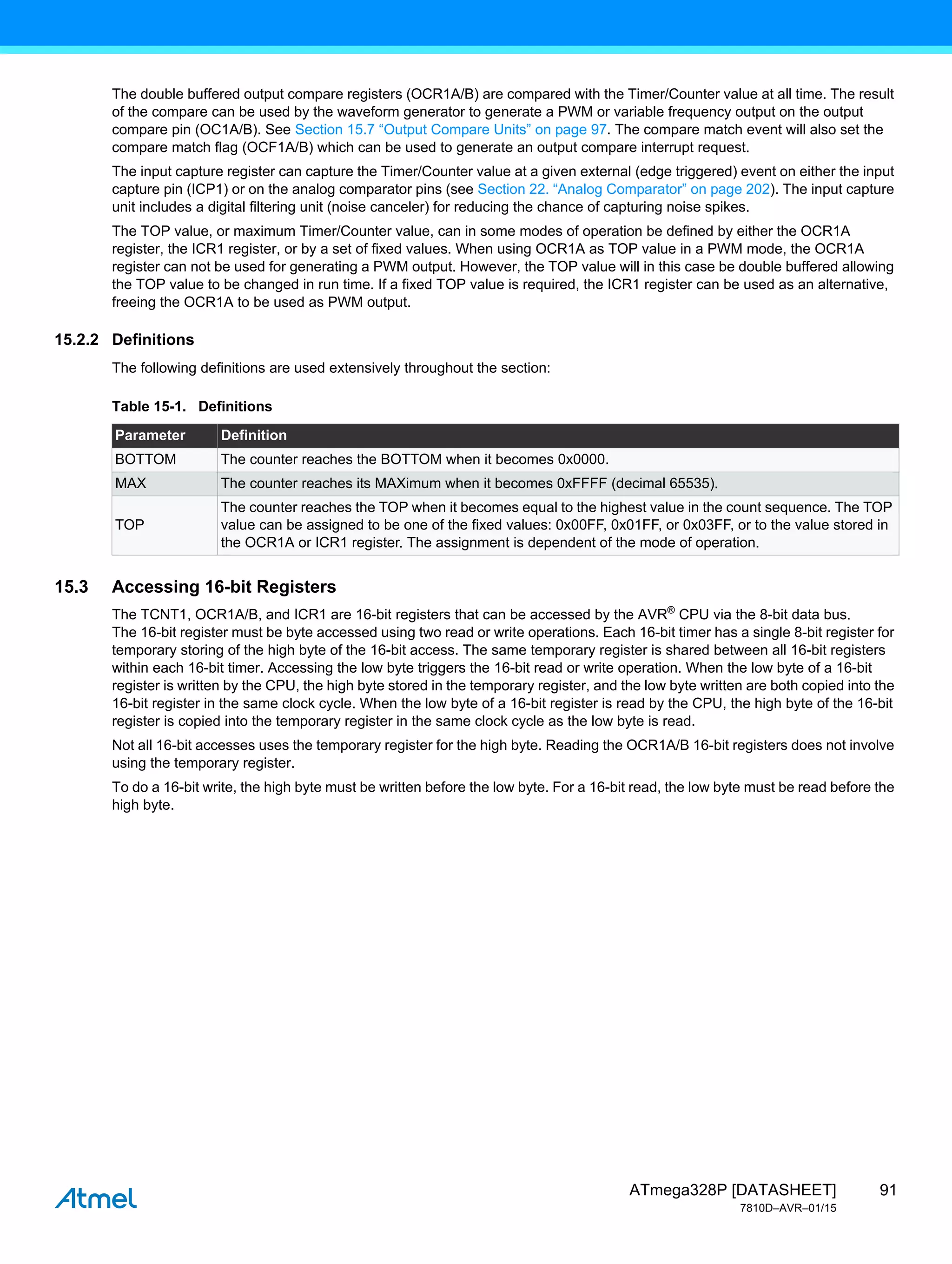 91
ATmega328P [DATASHEET]
7810D–AVR–01/15
The double buffered output compare registers (OCR1A/B) are compared with the Timer/Counter value at all time. The result
of the compare can be used by the waveform generator to generate a PWM or variable frequency output on the output
compare pin (OC1A/B). See Section 15.7 “Output Compare Units” on page 97. The compare match event will also set the
compare match flag (OCF1A/B) which can be used to generate an output compare interrupt request.
The input capture register can capture the Timer/Counter value at a given external (edge triggered) event on either the input
capture pin (ICP1) or on the analog comparator pins (see Section 22. “Analog Comparator” on page 202). The input capture
unit includes a digital filtering unit (noise canceler) for reducing the chance of capturing noise spikes.
The TOP value, or maximum Timer/Counter value, can in some modes of operation be defined by either the OCR1A
register, the ICR1 register, or by a set of fixed values. When using OCR1A as TOP value in a PWM mode, the OCR1A
register can not be used for generating a PWM output. However, the TOP value will in this case be double buffered allowing
the TOP value to be changed in run time. If a fixed TOP value is required, the ICR1 register can be used as an alternative,
freeing the OCR1A to be used as PWM output.
15.2.2 Definitions
The following definitions are used extensively throughout the section:
15.3 Accessing 16-bit Registers
The TCNT1, OCR1A/B, and ICR1 are 16-bit registers that can be accessed by the AVR®
CPU via the 8-bit data bus.
The 16-bit register must be byte accessed using two read or write operations. Each 16-bit timer has a single 8-bit register for
temporary storing of the high byte of the 16-bit access. The same temporary register is shared between all 16-bit registers
within each 16-bit timer. Accessing the low byte triggers the 16-bit read or write operation. When the low byte of a 16-bit
register is written by the CPU, the high byte stored in the temporary register, and the low byte written are both copied into the
16-bit register in the same clock cycle. When the low byte of a 16-bit register is read by the CPU, the high byte of the 16-bit
register is copied into the temporary register in the same clock cycle as the low byte is read.
Not all 16-bit accesses uses the temporary register for the high byte. Reading the OCR1A/B 16-bit registers does not involve
using the temporary register.
To do a 16-bit write, the high byte must be written before the low byte. For a 16-bit read, the low byte must be read before the
high byte.
Table 15-1. Definitions
Parameter Definition
BOTTOM The counter reaches the BOTTOM when it becomes 0x0000.
MAX The counter reaches its MAXimum when it becomes 0xFFFF (decimal 65535).
TOP
The counter reaches the TOP when it becomes equal to the highest value in the count sequence. The TOP
value can be assigned to be one of the fixed values: 0x00FF, 0x01FF, or 0x03FF, or to the value stored in
the OCR1A or ICR1 register. The assignment is dependent of the mode of operation.
 