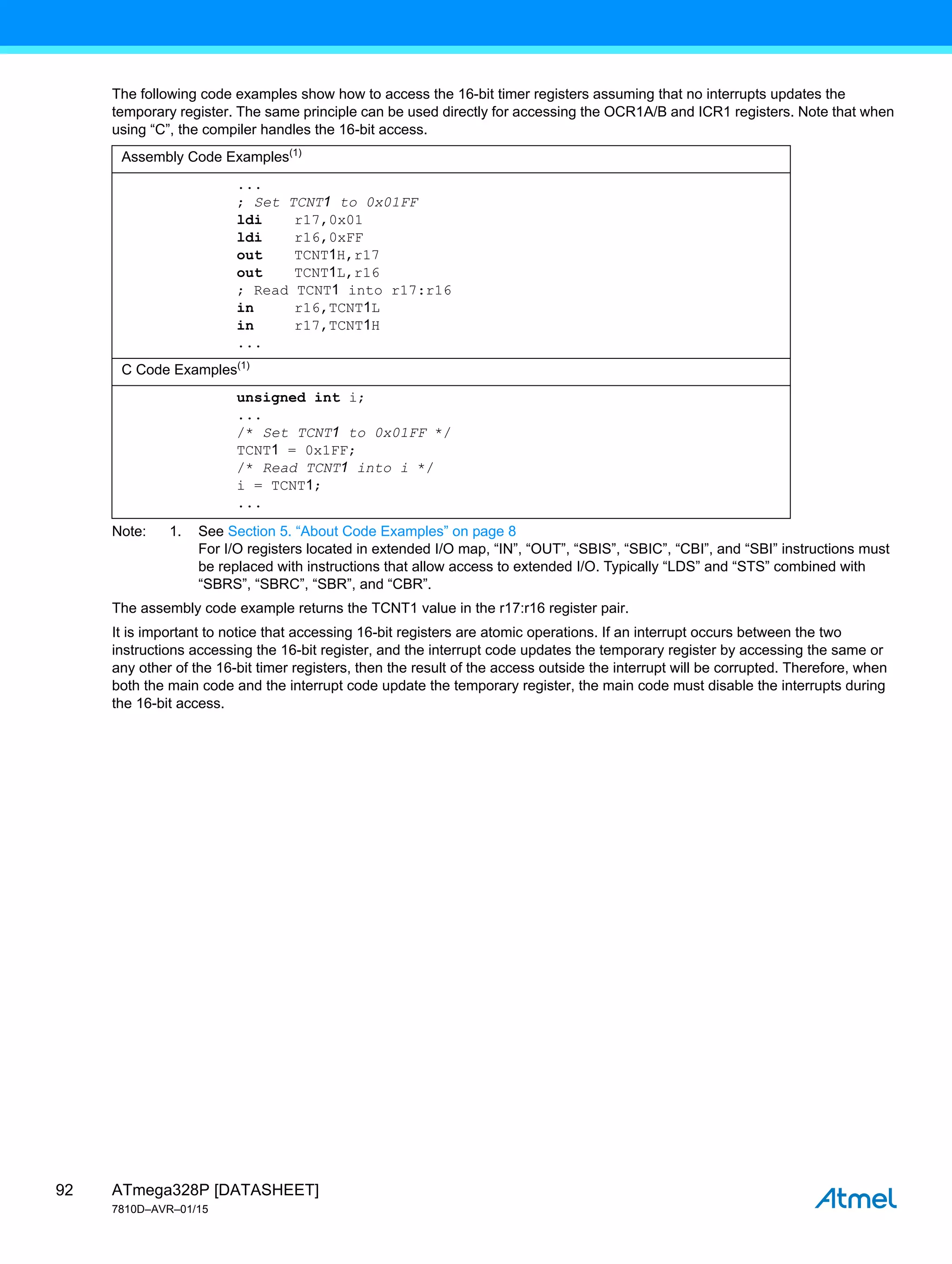 ATmega328P [DATASHEET]
7810D–AVR–01/15
92
The following code examples show how to access the 16-bit timer registers assuming that no interrupts updates the
temporary register. The same principle can be used directly for accessing the OCR1A/B and ICR1 registers. Note that when
using “C”, the compiler handles the 16-bit access.
Note: 1. See Section 5. “About Code Examples” on page 8
For I/O registers located in extended I/O map, “IN”, “OUT”, “SBIS”, “SBIC”, “CBI”, and “SBI” instructions must
be replaced with instructions that allow access to extended I/O. Typically “LDS” and “STS” combined with
“SBRS”, “SBRC”, “SBR”, and “CBR”.
The assembly code example returns the TCNT1 value in the r17:r16 register pair.
It is important to notice that accessing 16-bit registers are atomic operations. If an interrupt occurs between the two
instructions accessing the 16-bit register, and the interrupt code updates the temporary register by accessing the same or
any other of the 16-bit timer registers, then the result of the access outside the interrupt will be corrupted. Therefore, when
both the main code and the interrupt code update the temporary register, the main code must disable the interrupts during
the 16-bit access.
Assembly Code Examples(1)
...
; Set TCNT1 to 0x01FF
ldi r17,0x01
ldi r16,0xFF
out TCNT1H,r17
out TCNT1L,r16
; Read TCNT1 into r17:r16
in r16,TCNT1L
in r17,TCNT1H
...
C Code Examples(1)
unsigned int i;
...
/* Set TCNT1 to 0x01FF */
TCNT1 = 0x1FF;
/* Read TCNT1 into i */
i = TCNT1;
...
 