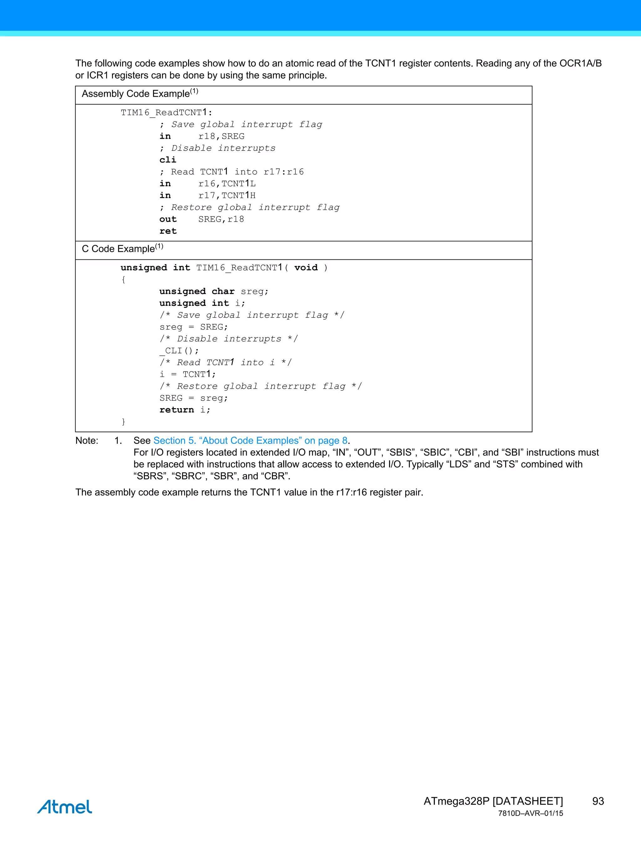 93
ATmega328P [DATASHEET]
7810D–AVR–01/15
The following code examples show how to do an atomic read of the TCNT1 register contents. Reading any of the OCR1A/B
or ICR1 registers can be done by using the same principle.
Note: 1. See Section 5. “About Code Examples” on page 8.
For I/O registers located in extended I/O map, “IN”, “OUT”, “SBIS”, “SBIC”, “CBI”, and “SBI” instructions must
be replaced with instructions that allow access to extended I/O. Typically “LDS” and “STS” combined with
“SBRS”, “SBRC”, “SBR”, and “CBR”.
The assembly code example returns the TCNT1 value in the r17:r16 register pair.
Assembly Code Example(1)
TIM16_ReadTCNT1:
; Save global interrupt flag
in r18,SREG
; Disable interrupts
cli
; Read TCNT1 into r17:r16
in r16,TCNT1L
in r17,TCNT1H
; Restore global interrupt flag
out SREG,r18
ret
C Code Example(1)
unsigned int TIM16_ReadTCNT1( void )
{
unsigned char sreg;
unsigned int i;
/* Save global interrupt flag */
sreg = SREG;
/* Disable interrupts */
_CLI();
/* Read TCNT1 into i */
i = TCNT1;
/* Restore global interrupt flag */
SREG = sreg;
return i;
}
 