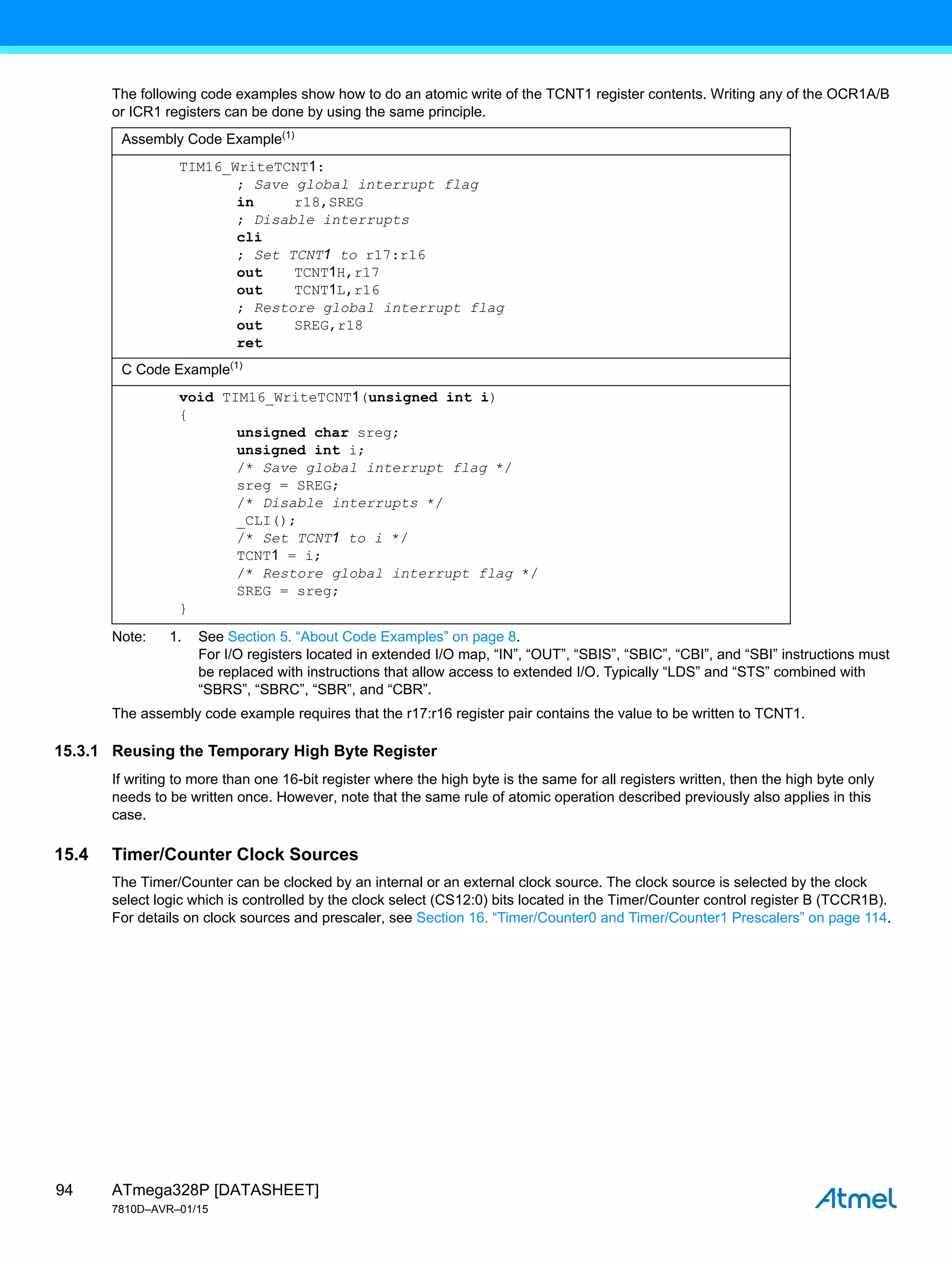 ATmega328P [DATASHEET]
7810D–AVR–01/15
94
The following code examples show how to do an atomic write of the TCNT1 register contents. Writing any of the OCR1A/B
or ICR1 registers can be done by using the same principle.
Note: 1. See Section 5. “About Code Examples” on page 8.
For I/O registers located in extended I/O map, “IN”, “OUT”, “SBIS”, “SBIC”, “CBI”, and “SBI” instructions must
be replaced with instructions that allow access to extended I/O. Typically “LDS” and “STS” combined with
“SBRS”, “SBRC”, “SBR”, and “CBR”.
The assembly code example requires that the r17:r16 register pair contains the value to be written to TCNT1.
15.3.1 Reusing the Temporary High Byte Register
If writing to more than one 16-bit register where the high byte is the same for all registers written, then the high byte only
needs to be written once. However, note that the same rule of atomic operation described previously also applies in this
case.
15.4 Timer/Counter Clock Sources
The Timer/Counter can be clocked by an internal or an external clock source. The clock source is selected by the clock
select logic which is controlled by the clock select (CS12:0) bits located in the Timer/Counter control register B (TCCR1B).
For details on clock sources and prescaler, see Section 16. “Timer/Counter0 and Timer/Counter1 Prescalers” on page 114.
Assembly Code Example(1)
TIM16_WriteTCNT1:
; Save global interrupt flag
in r18,SREG
; Disable interrupts
cli
; Set TCNT1 to r17:r16
out TCNT1H,r17
out TCNT1L,r16
; Restore global interrupt flag
out SREG,r18
ret
C Code Example(1)
void TIM16_WriteTCNT1(unsigned int i)
{
unsigned char sreg;
unsigned int i;
/* Save global interrupt flag */
sreg = SREG;
/* Disable interrupts */
_CLI();
/* Set TCNT1 to i */
TCNT1 = i;
/* Restore global interrupt flag */
SREG = sreg;
}
 