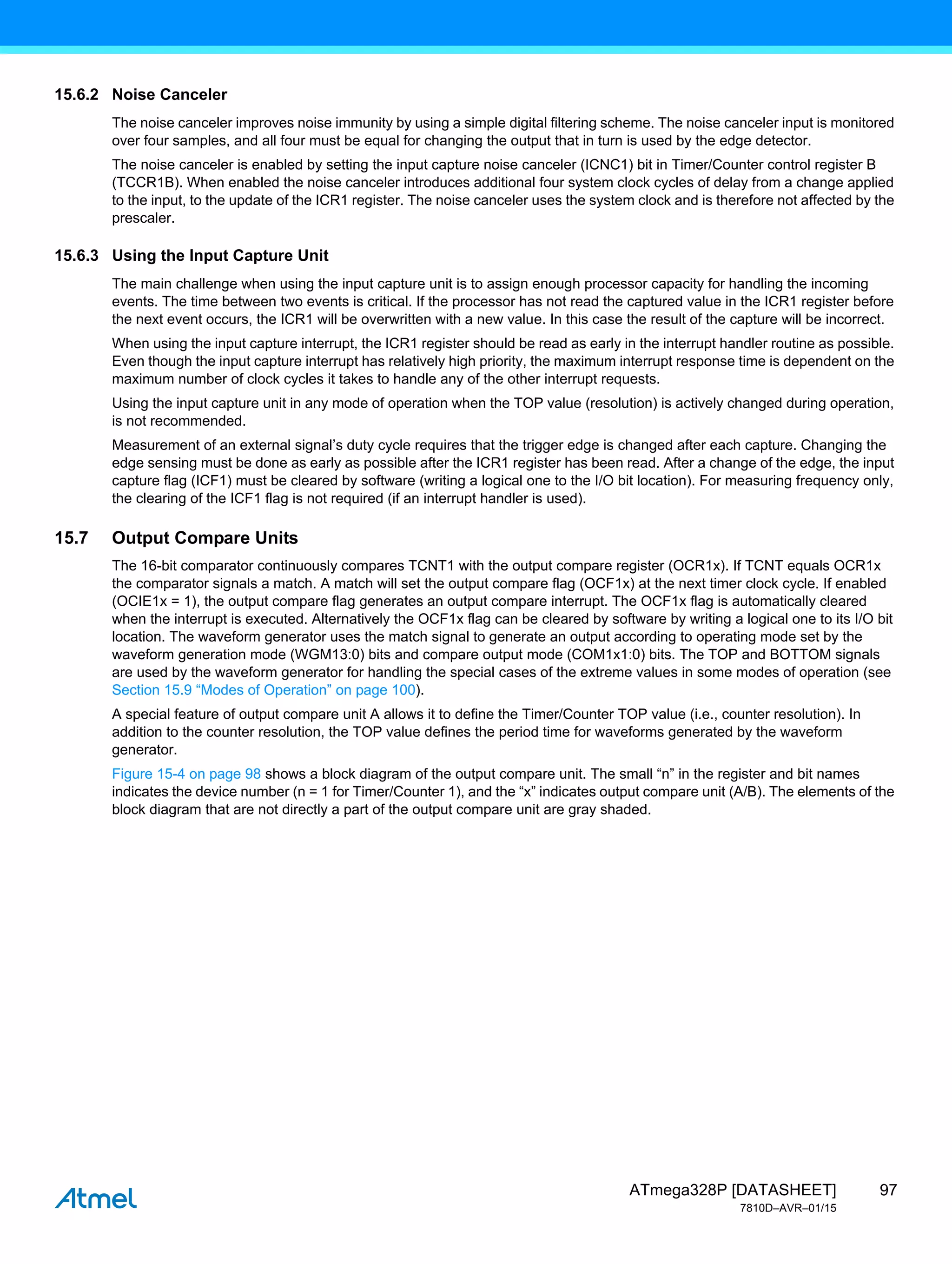97
ATmega328P [DATASHEET]
7810D–AVR–01/15
15.6.2 Noise Canceler
The noise canceler improves noise immunity by using a simple digital filtering scheme. The noise canceler input is monitored
over four samples, and all four must be equal for changing the output that in turn is used by the edge detector.
The noise canceler is enabled by setting the input capture noise canceler (ICNC1) bit in Timer/Counter control register B
(TCCR1B). When enabled the noise canceler introduces additional four system clock cycles of delay from a change applied
to the input, to the update of the ICR1 register. The noise canceler uses the system clock and is therefore not affected by the
prescaler.
15.6.3 Using the Input Capture Unit
The main challenge when using the input capture unit is to assign enough processor capacity for handling the incoming
events. The time between two events is critical. If the processor has not read the captured value in the ICR1 register before
the next event occurs, the ICR1 will be overwritten with a new value. In this case the result of the capture will be incorrect.
When using the input capture interrupt, the ICR1 register should be read as early in the interrupt handler routine as possible.
Even though the input capture interrupt has relatively high priority, the maximum interrupt response time is dependent on the
maximum number of clock cycles it takes to handle any of the other interrupt requests.
Using the input capture unit in any mode of operation when the TOP value (resolution) is actively changed during operation,
is not recommended.
Measurement of an external signal’s duty cycle requires that the trigger edge is changed after each capture. Changing the
edge sensing must be done as early as possible after the ICR1 register has been read. After a change of the edge, the input
capture flag (ICF1) must be cleared by software (writing a logical one to the I/O bit location). For measuring frequency only,
the clearing of the ICF1 flag is not required (if an interrupt handler is used).
15.7 Output Compare Units
The 16-bit comparator continuously compares TCNT1 with the output compare register (OCR1x). If TCNT equals OCR1x
the comparator signals a match. A match will set the output compare flag (OCF1x) at the next timer clock cycle. If enabled
(OCIE1x = 1), the output compare flag generates an output compare interrupt. The OCF1x flag is automatically cleared
when the interrupt is executed. Alternatively the OCF1x flag can be cleared by software by writing a logical one to its I/O bit
location. The waveform generator uses the match signal to generate an output according to operating mode set by the
waveform generation mode (WGM13:0) bits and compare output mode (COM1x1:0) bits. The TOP and BOTTOM signals
are used by the waveform generator for handling the special cases of the extreme values in some modes of operation (see
Section 15.9 “Modes of Operation” on page 100).
A special feature of output compare unit A allows it to define the Timer/Counter TOP value (i.e., counter resolution). In
addition to the counter resolution, the TOP value defines the period time for waveforms generated by the waveform
generator.
Figure 15-4 on page 98 shows a block diagram of the output compare unit. The small “n” in the register and bit names
indicates the device number (n = 1 for Timer/Counter 1), and the “x” indicates output compare unit (A/B). The elements of the
block diagram that are not directly a part of the output compare unit are gray shaded.
 