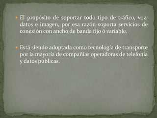 El propósito de soportar todo tipo de tráfico, voz, datos e imagen, por esa razón soporta servicios de conexión con ancho de banda fijo ó variable.Está siendo adoptada como tecnología de transporte por la mayoría de compañías operadoras de telefonía y datos públicas.