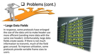  Problems (cont.)
• Large Data Fields
In response, some protocols have enlarged
the size of the data unit to make header use
more efficient (sending more data with the
same size header). Unfortunately, large data
fields create waste. If there is not much
information to transmit, much of the field
goes unused. To improve utilization, some
protocols provide variable frame sizes to
users.
 