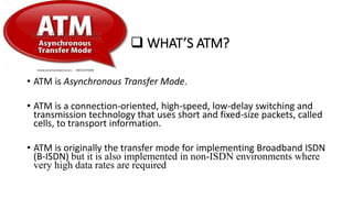  WHAT’S ATM?
• ATM is Asynchronous Transfer Mode.
• ATM is a connection-oriented, high-speed, low-delay switching and
transmission technology that uses short and fixed-size packets, called
cells, to transport information.
• ATM is originally the transfer mode for implementing Broadband ISDN
(B-ISDN) but it is also implemented in non-ISDN environments where
very high data rates are required
 
