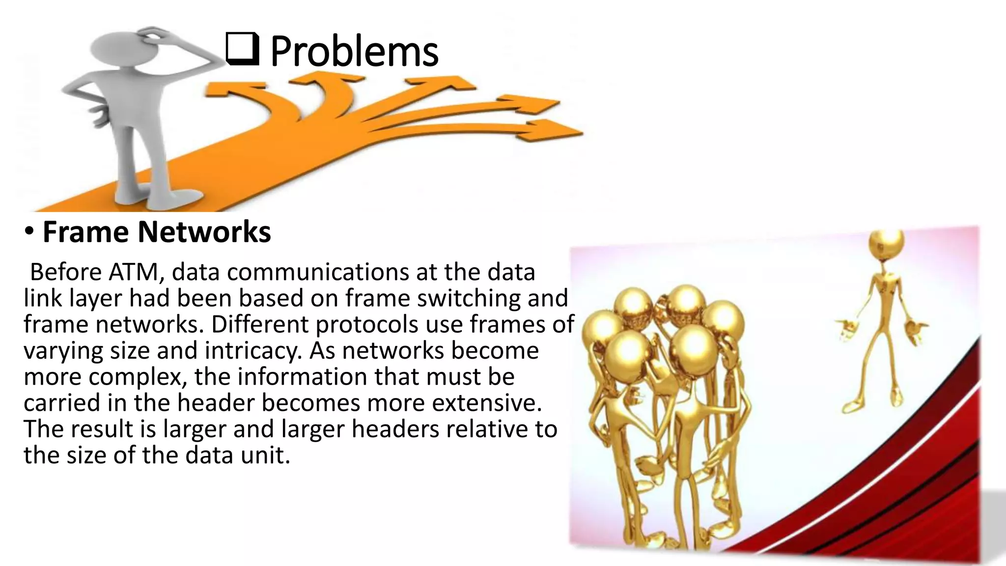 Problems
• Frame Networks
Before ATM, data communications at the data
link layer had been based on frame switching and
frame networks. Different protocols use frames of
varying size and intricacy. As networks become
more complex, the information that must be
carried in the header becomes more extensive.
The result is larger and larger headers relative to
the size of the data unit.
 