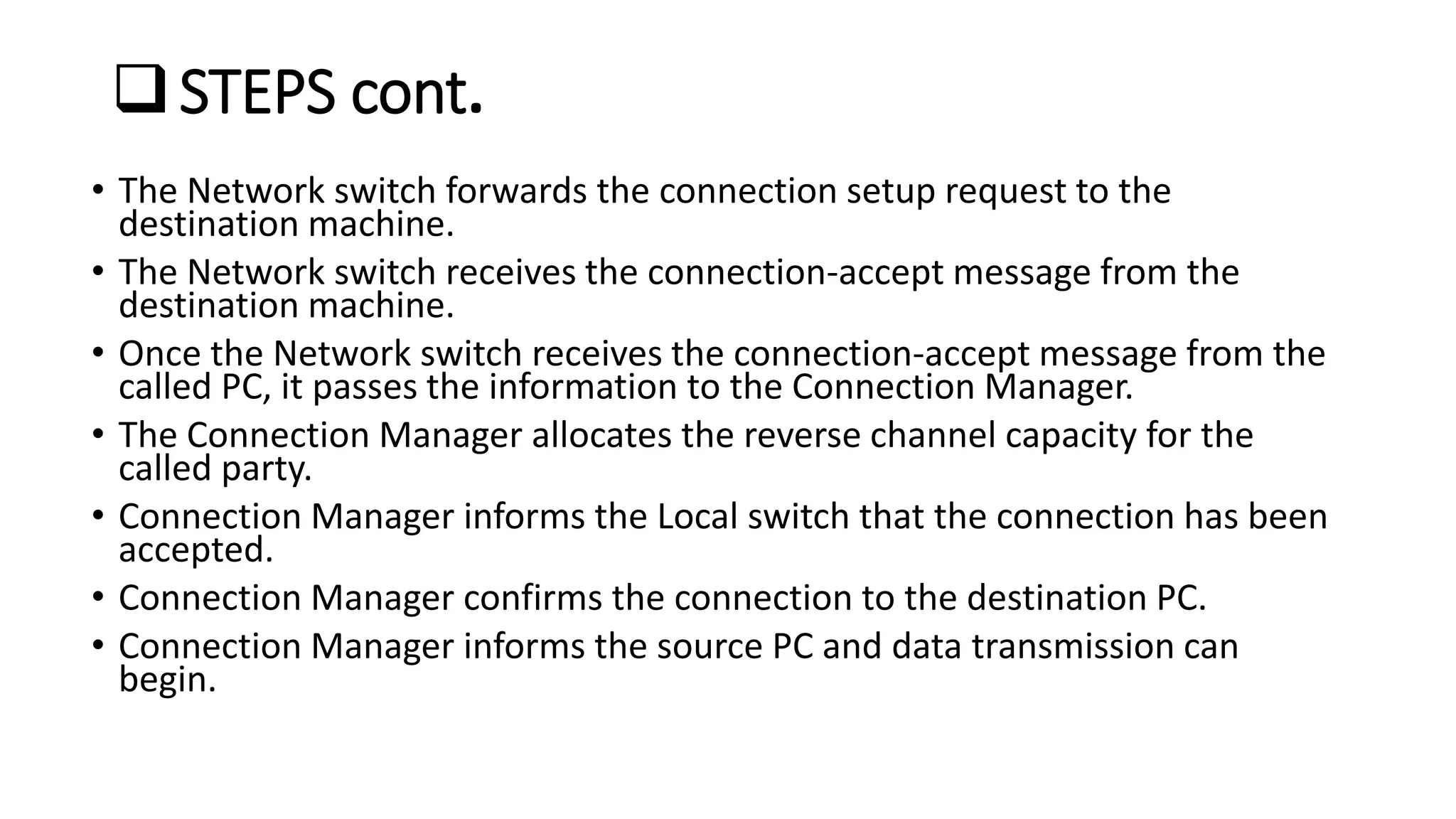 • The Network switch forwards the connection setup request to the
destination machine.
• The Network switch receives the connection-accept message from the
destination machine.
• Once the Network switch receives the connection-accept message from the
called PC, it passes the information to the Connection Manager.
• The Connection Manager allocates the reverse channel capacity for the
called party.
• Connection Manager informs the Local switch that the connection has been
accepted.
• Connection Manager confirms the connection to the destination PC.
• Connection Manager informs the source PC and data transmission can
begin.
STEPS cont.
 