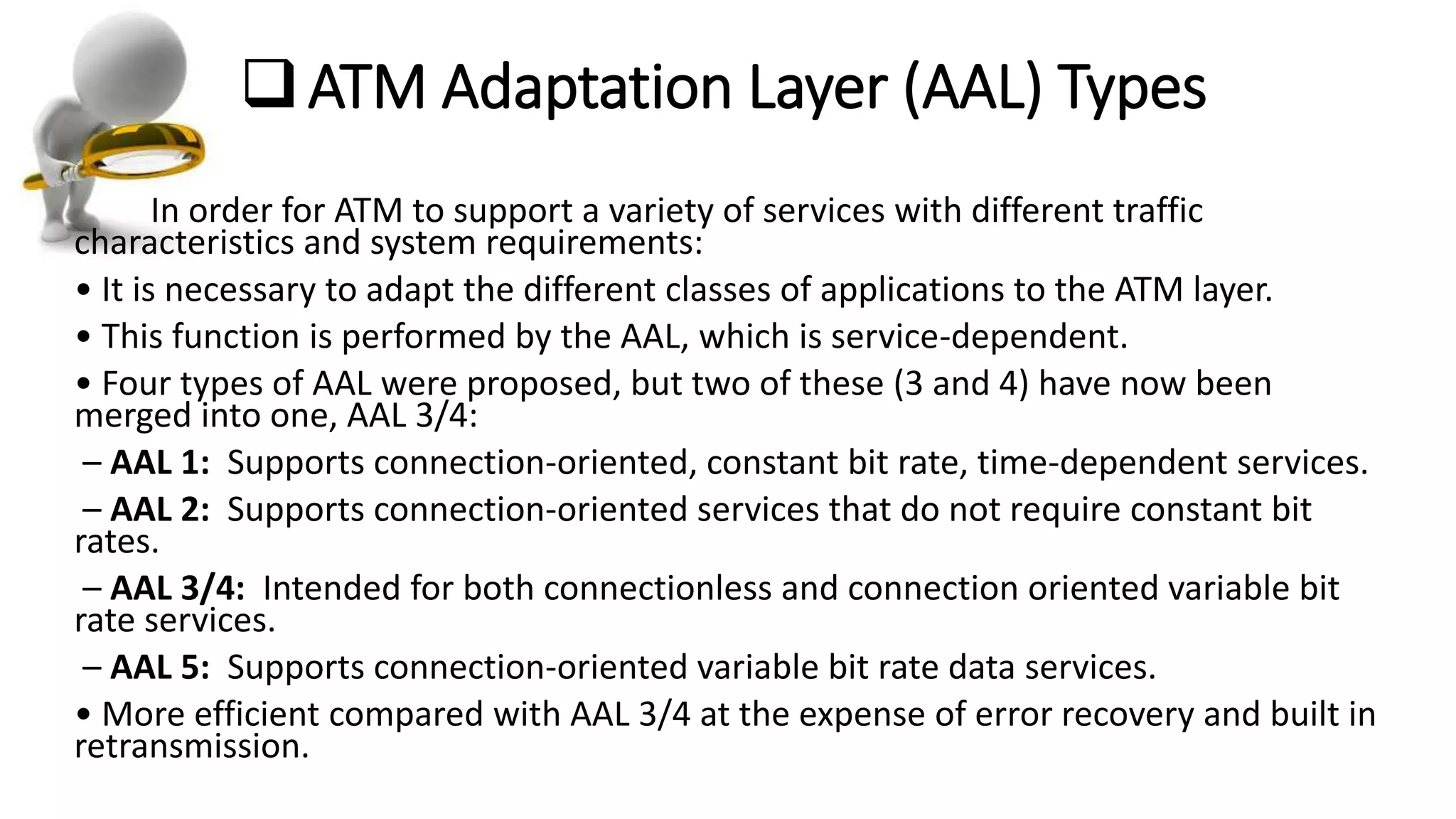 ATM Adaptation Layer (AAL) Types
In order for ATM to support a variety of services with different traffic
characteristics and system requirements:
• It is necessary to adapt the different classes of applications to the ATM layer.
• This function is performed by the AAL, which is service-dependent.
• Four types of AAL were proposed, but two of these (3 and 4) have now been
merged into one, AAL 3/4:
– AAL 1: Supports connection-oriented, constant bit rate, time-dependent services.
– AAL 2: Supports connection-oriented services that do not require constant bit
rates.
– AAL 3/4: Intended for both connectionless and connection oriented variable bit
rate services.
– AAL 5: Supports connection-oriented variable bit rate data services.
• More efficient compared with AAL 3/4 at the expense of error recovery and built in
retransmission.
 