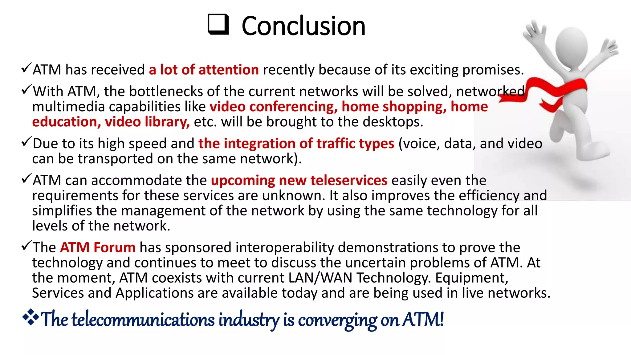  Conclusion
ATM has received a lot of attention recently because of its exciting promises.
With ATM, the bottlenecks of the current networks will be solved, networked
multimedia capabilities like video conferencing, home shopping, home
education, video library, etc. will be brought to the desktops.
Due to its high speed and the integration of traffic types (voice, data, and video
can be transported on the same network).
ATM can accommodate the upcoming new teleservices easily even the
requirements for these services are unknown. It also improves the efficiency and
simplifies the management of the network by using the same technology for all
levels of the network.
The ATM Forum has sponsored interoperability demonstrations to prove the
technology and continues to meet to discuss the uncertain problems of ATM. At
the moment, ATM coexists with current LAN/WAN Technology. Equipment,
Services and Applications are available today and are being used in live networks.
The telecommunications industry is converging on ATM!
 