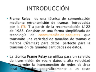 Frame Relay   es una técnica de comunicación mediante retransmisión de tramas, introducida por la  ITU -T a partir de la recomendación I.122 de 1988. Consiste en una forma simplificada de tecnología de  conmutación de paquetes  que transmite una variedad de tamaños de tramas o marcos (“ frames ”) para datos, perfecto para la transmisión de grandes cantidades de datos. La técnica  Frame Relay  se utiliza para un servicio de transmisión de voz y datos a alta velocidad que permite la interconexión de redes de área local separadas geográficamente a un coste menor. 