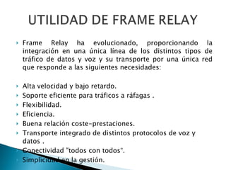 Frame Relay ha evolucionado, proporcionando la integración en una única línea de los distintos tipos de tráfico de datos y voz y su transporte por una única red que responde a las siguientes necesidades: Alta velocidad y bajo retardo. Soporte eficiente para tráficos a ráfagas . Flexibilidad. Eficiencia. Buena relación coste-prestaciones. Transporte integrado de distintos protocolos de voz y datos . Conectividad "todos con todos“. Simplicidad en la gestión. 