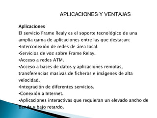 APLICACIONES Y VENTAJAS  Aplicaciones  El servicio Frame Realy es el soporte tecnológico de una amplia gama de aplicaciones entre las que destacan:  Interconexión de redes de área local.  Servicios de voz sobre Frame Relay.  Acceso a redes ATM.  Acceso a bases de datos y aplicaciones remotas, transferencias masivas de ficheros e imágenes de alta velocidad.  Integración de diferentes servicios.  Conexión a Internet.  Aplicaciones interactivas que requieran un elevado ancho de banda y bajo retardo.  