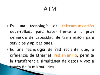 Es una tecnología de  telecomunicación  desarrollada para hacer frente a la gran demanda de capacidad de transmisión para servicios y aplicaciones. Es una tecnología de red reciente que, a diferencia de Ethernet,  red en anillo , permite la transferencia simultánea de datos y voz a través de la misma línea.  