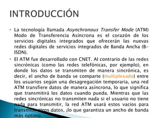 La tecnología llamada  Asynchronous Transfer Mode  (ATM) Modo de Transferencia Asíncrona es el corazón de los servicios digitales integrados que ofrecerán las nuevas redes digitales de servicios integrados de Banda Ancha (B-ISDN). El ATM fue desarrollado con CNET. Al contrario de las redes sincrónicas (como las redes telefónicas, por ejemplo), en donde los datos se transmiten de manera sincrónica, es decir, el ancho de banda se comparte ( multiplexado ) entre los usuarios según una desagregación temporaria, una red ATM transfiere datos de manera asíncrona, lo que significa que transmitirá los datos cuando pueda. Mientras que las redes sincrónicas no transmiten nada si el usuario no tiene nada para transmitir, la red ATM usará estos vacíos para transmitir otros datos, ¡lo que garantiza un ancho de banda más óptimo.  