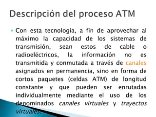 Con esta tecnología, a fin de aprovechar al máximo la capacidad de los sistemas de transmisión, sean estos de cable o radioeléctricos, la información no es transmitida y conmutada a través de  canales  asignados en permanencia, sino en forma de cortos paquetes (celdas ATM) de longitud constante y que pueden ser enrutadas individualmente mediante el uso de los denominados  canales virtuales  y  trayectos virtuales . 