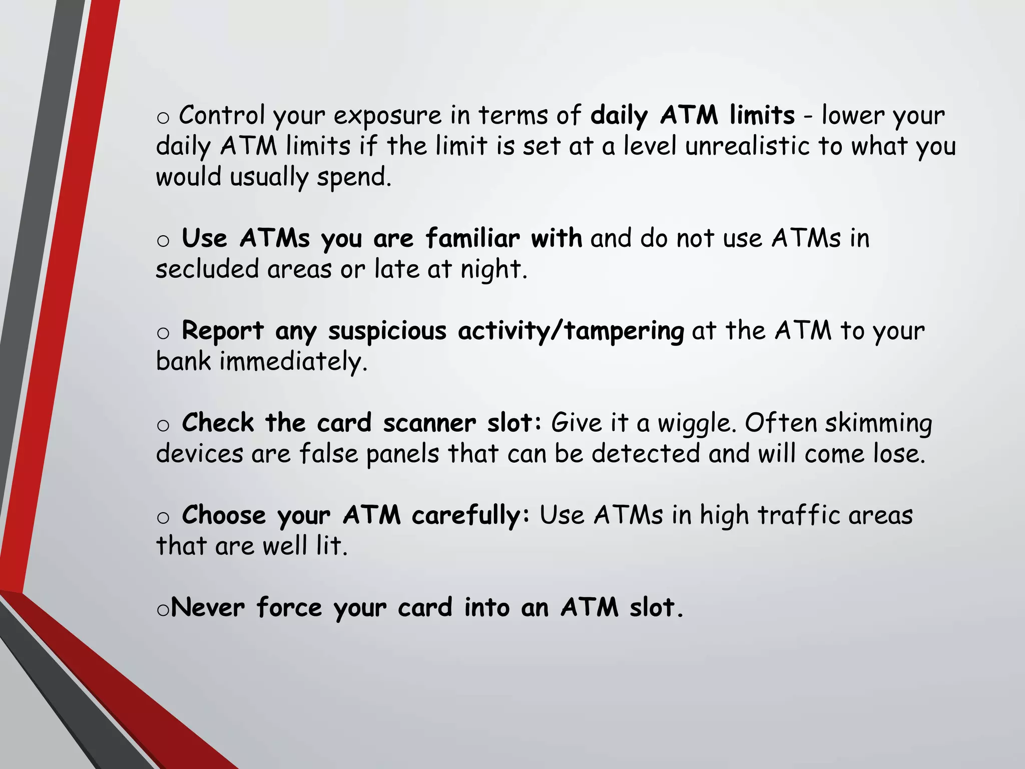 o Control your exposure in terms of daily ATM limits - lower your
daily ATM limits if the limit is set at a level unrealistic to what you
would usually spend.
o Use ATMs you are familiar with and do not use ATMs in
secluded areas or late at night.
o Report any suspicious activity/tampering at the ATM to your
bank immediately.
o Check the card scanner slot: Give it a wiggle. Often skimming
devices are false panels that can be detected and will come lose.
o Choose your ATM carefully: Use ATMs in high traffic areas
that are well lit.
oNever force your card into an ATM slot.
 