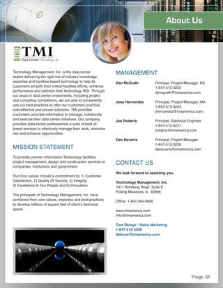 About Us




Technology Management, Inc. is the data center                  MANAGEMENT
expert delivering the right mix of industry knowledge,
expertise and facilities-based technology to help its           Dan McGrath              Principal, Project Manager, RA
customers simplify their critical facilities efforts, enhance                            1-847-512-3222
performance and optimize their technology ROI. Through                                   djmcgrath@tmiamerica.com
our years in data center investments, including project
and consulting completions, we are able to consistently         Jose Hernandez           Principal, Project Manager, AIA
use our best practices to offer our customers practical,                                 1-847-512-3224
cost-effective and proven solutions. TMI provides                                        jhernandez@tmiamerica.com
customers accurate information to manage, collaborate
and execute their data center initiatives. Our company          Joe Roberts              Principal, Electrical Engineer
provides data center professionals a suite of best-of-                                   1-847-512-3227
breed services to effectively manage their work, minimize                                jroberts@tmiamerica.com
risk and enhance opportunities.
                                                                Dan Navarra              Principal, Project Manager
                                                                                         1-847-512-3230
MISSION STATEMENT                                                                        danavarra@tmiamerica.com

To provide premier Information Technology facilities
project management, design and construction services to         CONTACT US
companies, institutions and government.
                                                                We look forward to assisting you.
Our core values include a commitment to: 1) Customer
Satisfaction, 2) Quality Of Service, 3) Integrity,              Technology Management, Inc.
4) Excellence In Our People and 5) Innovation.                  1911 Rohlwing Road, Suite E
                                                                Rolling Meadows, IL 60008
The principals of Technology Management, Inc. have
combined their core values, expertise and best practices        Office: 1-847-394-8900
to develop millions of square feet of client’s technical
space.                                                          www.tmiamerica.com
                                                                info@tmiamerica.com

                                                                Tom Deloye - Sales Marketing
                                                                1-847-512-3228
                                                                tdeloye@tmiamerica.com




                                                                                                                Page 12
 