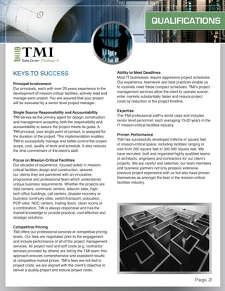 QUALIFICATIONS




KEYS TO SUCCESS                                                 Ability to Meet Deadlines
                                                                Most IT businesses require aggressive project schedules.
Principal Involvement                                           Our experience, teamwork and best practices enable us
Our principals, each with over 20 years experience in the       to routinely meet these compact schedules. TMI’s project
development of mission-critical facilities, actively lead and   management services allow the client to operate sooner,
manage each project. You are assured that your project          enter markets substantially faster and reduce project
will be executed by a senior level project manager.             costs by reduction of the project timeline.


Single Source Responsibility and Accountability                 Expertise
TMI serves as the primary agent for design, construction        The TMI professional staff is world class and includes
and management accepting both the responsibility and            senior level personnel; each averaging 15-20 years in the
accountability to assure the project meets its goals. A         IT mission-critical facilities industry.
TMI principal, your single point of contact, is assigned for
the duration of the project. This implementation enables        Proven Performance
TMI to successfully manage and better control the project       TMI has successfully developed millions of square feet
scope, cost, quality of work and schedule. It also reduces      of mission-critical space, including facilities ranging in
the time commitment of the client’s staff.                      size from 200 square feet to 300,000 square feet. We
                                                                have recruited, built and organized highly qualified teams
Focus on Mission-Critical Facilities                            of architects, engineers and contractors for our client’s
Our decades of experience, focused solely in mission-           projects. We are careful and selective; our team members
critical facilities design and construction, assures            and business partners not only possess extensive
our clients they are partnered with an innovative,              previous project experience with us but also have proven
progressive and professional team which understands             themselves as amongst the best in the mission-critical
unique business requirements. Whether the projects are          facilities industry.
data centers, command centers, telecom sites, high-
tech office buildings, call centers, disaster recovery or
business continuity sites, switch/transport, colocation,
POP sites, NOC centers, trading floors, clean rooms or
a combination, TMI is always responsive and has the
market knowledge to provide practical, cost effective and
strategic solutions.

Competitive Pricing
TMI offers our professional services at competitive pricing
levels. Our fees are negotiated prior to the engagement
and include performance of all of the project management
services. All project hard and soft costs (e.g. contractor
services provided by others) are bid by the TMI team; this
approach ensures comprehensive and expedient results
at competitive market prices. TMI’s fees are not tied to
project costs; we are aligned with the client’s objective to
deliver a quality project and reduce project costs.

                                                                                                               Page 2
 
