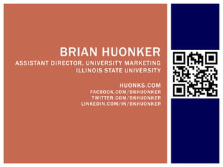BRIAN HUONKER
ASSISTANT DIRECTOR, UNIVERSIT Y MARKETING
                 ILLINOIS STATE UNIVERSIT Y

                                HUONKS.COM
                      FACBOOK.COM /BKHUONKER
                       T WITTER.COM /BKHUONKER
                   LINKEDIN .COM /IN/ BKHUONKER
 