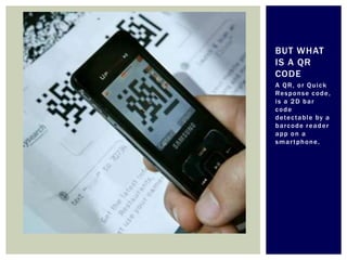 BUT WHAT
IS A QR
CODE
A QR, or Quick
Re s p o n s e c o d e ,
is a 2D bar
code
d ete c t a b l e b y a
barcode reader
app on a
smartphone.
 