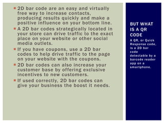  2D bar code are an easy and virtually
  free way to increase contacts,
  producing results quickly and make a
  positive influence on your bottom line.     BUT WHAT
 A 2D bar codes strategically located in     IS A QR
  your store can drive traffic to the exact   CODE
  place on your website or other social       A QR, or Quick
  media outlets.                              Re s p o n s e c o d e ,
                                              is a 2D bar
 If you have coupons, use a 2D bar           code
  codes to help drive traffic to the page     d ete c t a b l e b y a
  on your website with the coupons.           barcode reader
                                              app on a
 2D bar codes can also increase your         smartphone.
  customer base by offering exclusive
  incentives to new customers.
 If used correctly, 2D bar codes can
  give your business the boost it needs.
 