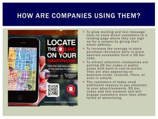 HOW ARE COMPANIES USING THEM?

                To g row m a i ling a n d tex t m e s s age
                 l i st s — In s to re di re c t c us to m e r s to a
                 l a n ding pa g e w h e re t h ey c a n s i g n
                 up fo r a c o upo n by g i v ing t h e i r
                 e m a il a ddre s s .
                To i n c re a se t h e ave ra g e i n - s tore
                 purc h a s e — Exc lusive da i l y i n - s tore
                 s pe c i als a c c e s sible fo rm a 2 D ba r
                 c o de .
                To a t t ra c t a t te n t i o n —Companies a re
                 put t i n g 2 D ba r c o de s i n publ i c
                 a re a s w i t h bui l t - i n c a l l - to -ac t ion.
                 Th ey a re a l s o a ppe a ri n g o n
                 bus i n ess c a rds , i nvo ices, fl i e r s, o r
                 eve n i n e m a i ls.
                Th e c us to m e r s o f to day n e e d
                 a ddi t i onal re a s o n s to pay a t te n t i o n
                 to yo ur a dve r t i sement s. 2 D ba r
                 c o de s a dd t h i s e l e m ent a n d w i l l
                 e n g a ge c us to m er s m o re th a n oth e r
                 fo rm s o f a dve r t i s ing.
 