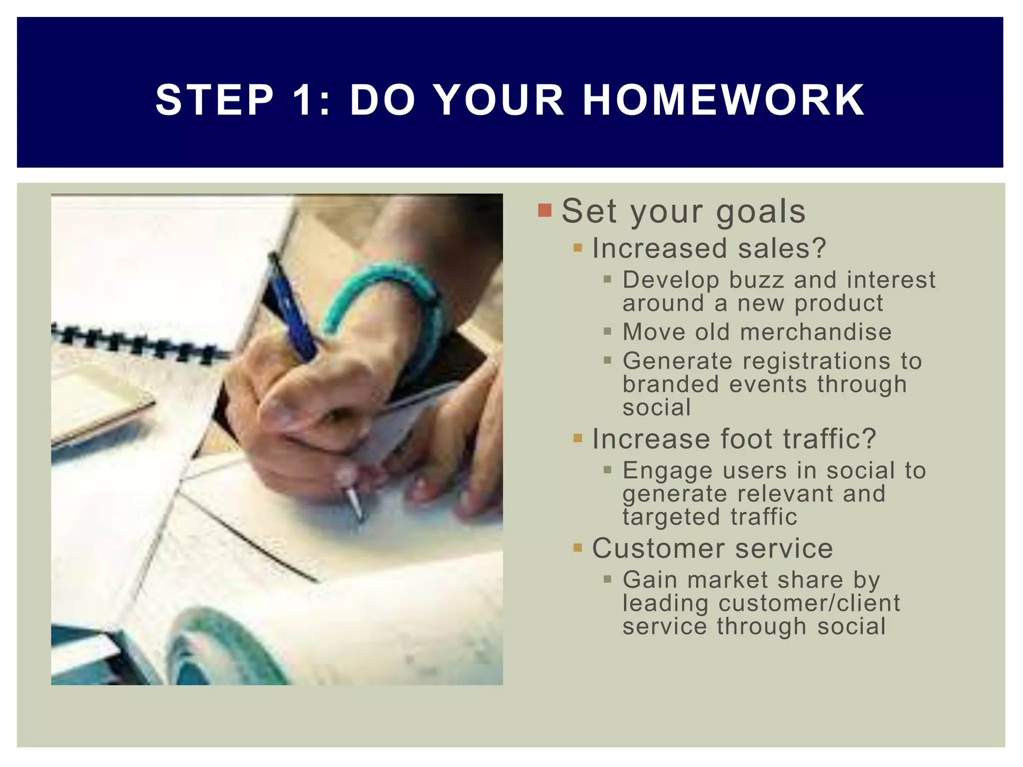  Set your goals
 Increased sales?
 Develop buzz and interest
around a new product
 Move old merchandise
 Generate registrations to
branded events through
social
 Increase foot traffic?
 Engage users in social to
generate relevant and
targeted traffic
 Customer service
 Gain market share by
leading customer/client
service through social
STEP 1: DO YOUR HOMEWORK
 