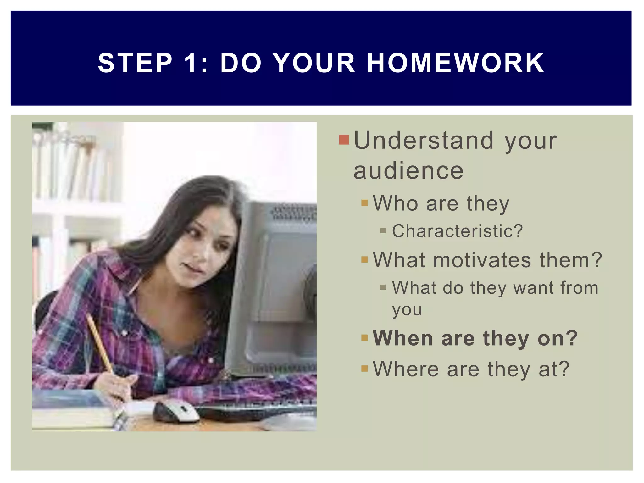 Understand your
audience
Who are they
 Characteristic?
What motivates them?
 What do they want from
you
When are they on?
Where are they at?
STEP 1: DO YOUR HOMEWORK
 