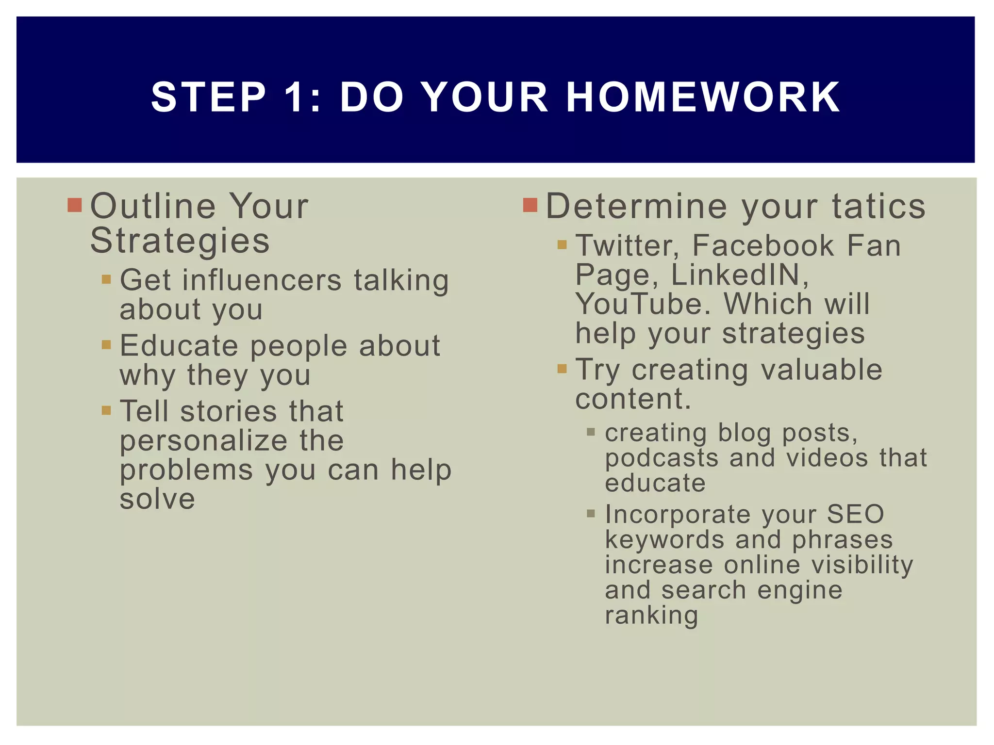 Outline Your
Strategies
 Get influencers talking
about you
 Educate people about
why they you
 Tell stories that
personalize the
problems you can help
solve
Determine your tatics
 Twitter, Facebook Fan
Page, LinkedIN,
YouTube. Which will
help your strategies
 Try creating valuable
content.
 creating blog posts,
podcasts and videos that
educate
 Incorporate your SEO
keywords and phrases
increase online visibility
and search engine
ranking
STEP 1: DO YOUR HOMEWORK
 