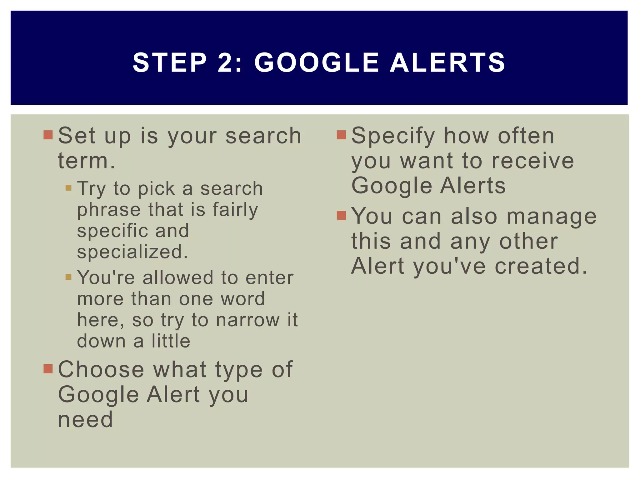 Set up is your search
term.
 Try to pick a search
phrase that is fairly
specific and
specialized.
 You're allowed to enter
more than one word
here, so try to narrow it
down a little
Choose what type of
Google Alert you
need
Specify how often
you want to receive
Google Alerts
You can also manage
this and any other
Alert you've created.
STEP 2: GOOGLE ALERTS
 