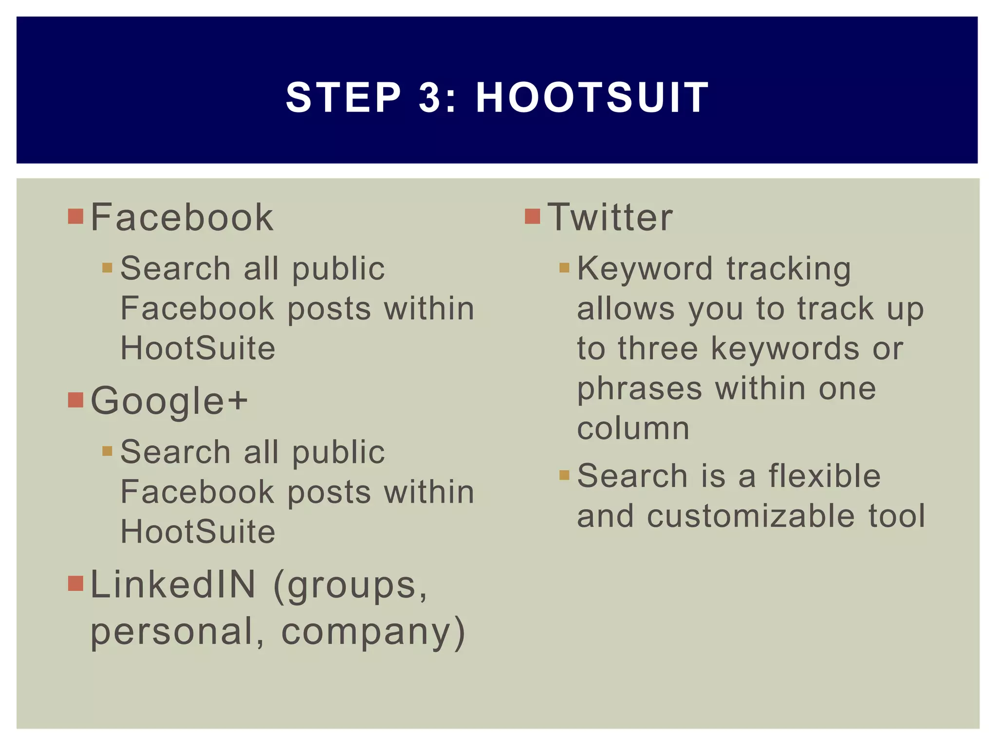 Facebook
Search all public
Facebook posts within
HootSuite
Google+
Search all public
Facebook posts within
HootSuite
LinkedIN (groups,
personal, company)
Twitter
Keyword tracking
allows you to track up
to three keywords or
phrases within one
column
Search is a flexible
and customizable tool
STEP 3: HOOTSUIT
 