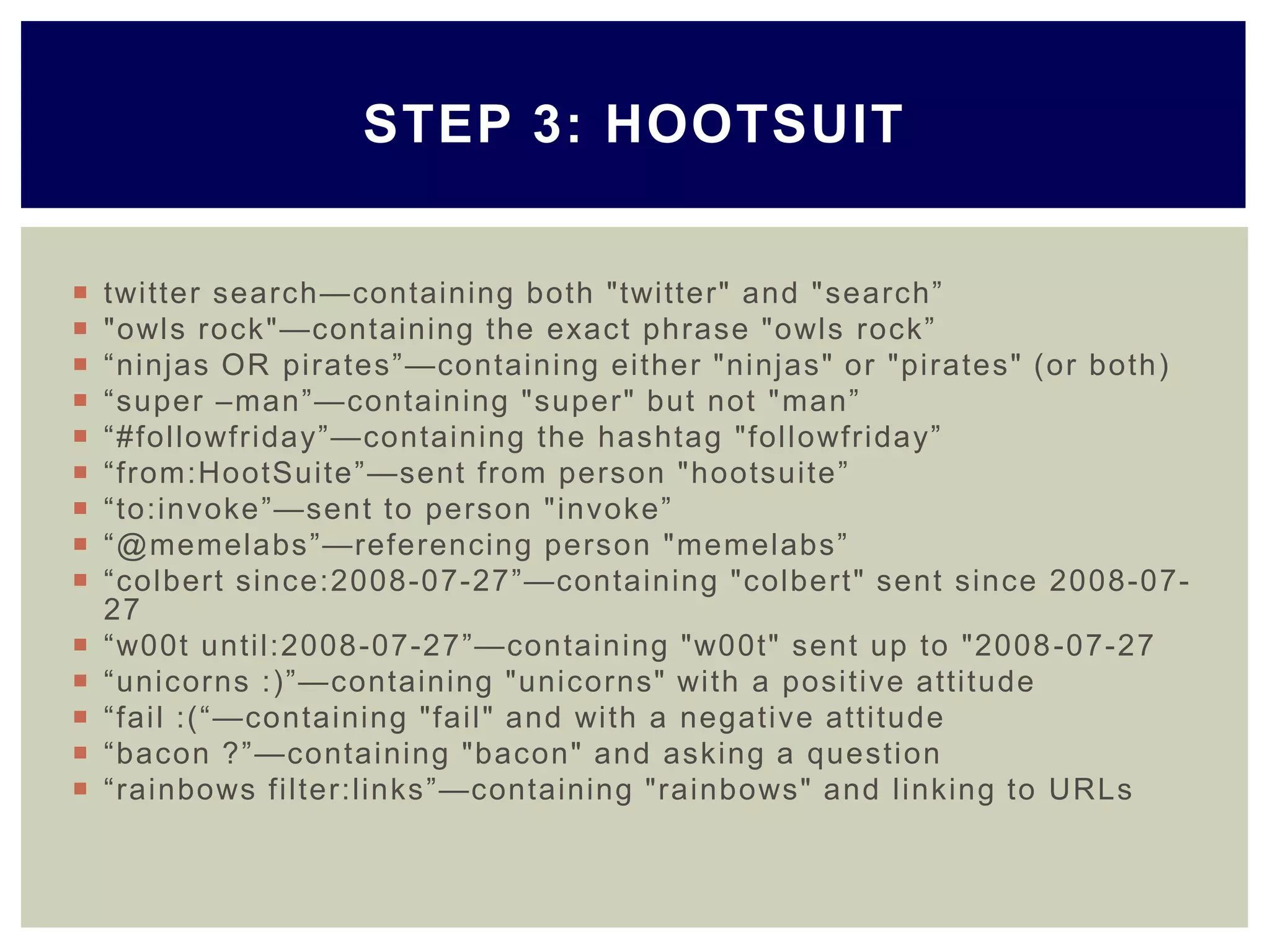  twitter search—containing both "twitter" and "search‖
 "owls rock"—containing the exact phrase "owls rock‖
 ―ninjas OR pirates‖—containing either "ninjas" or "pirates" (or both)
 ―super –man‖—containing "super" but not "man‖
 ―#followfriday‖—containing the hashtag "followfriday‖
 ―from:HootSuite‖—sent from person "hootsuite‖
 ―to:invoke‖—sent to person "invoke‖
 ―@memelabs‖—referencing person "memelabs‖
 ―colbert since:2008-07-27‖—containing "colbert" sent since 2008-07-
27
 ―w00t until:2008-07-27‖—containing "w00t" sent up to "2008-07-27
 ―unicorns :)‖—containing "unicorns" with a positive attitude
 ―fail :(―—containing "fail" and with a negative attitude
 ―bacon ?‖—containing "bacon" and asking a question
 ―rainbows filter:links‖—containing "rainbows" and linking to URLs
STEP 3: HOOTSUIT
 