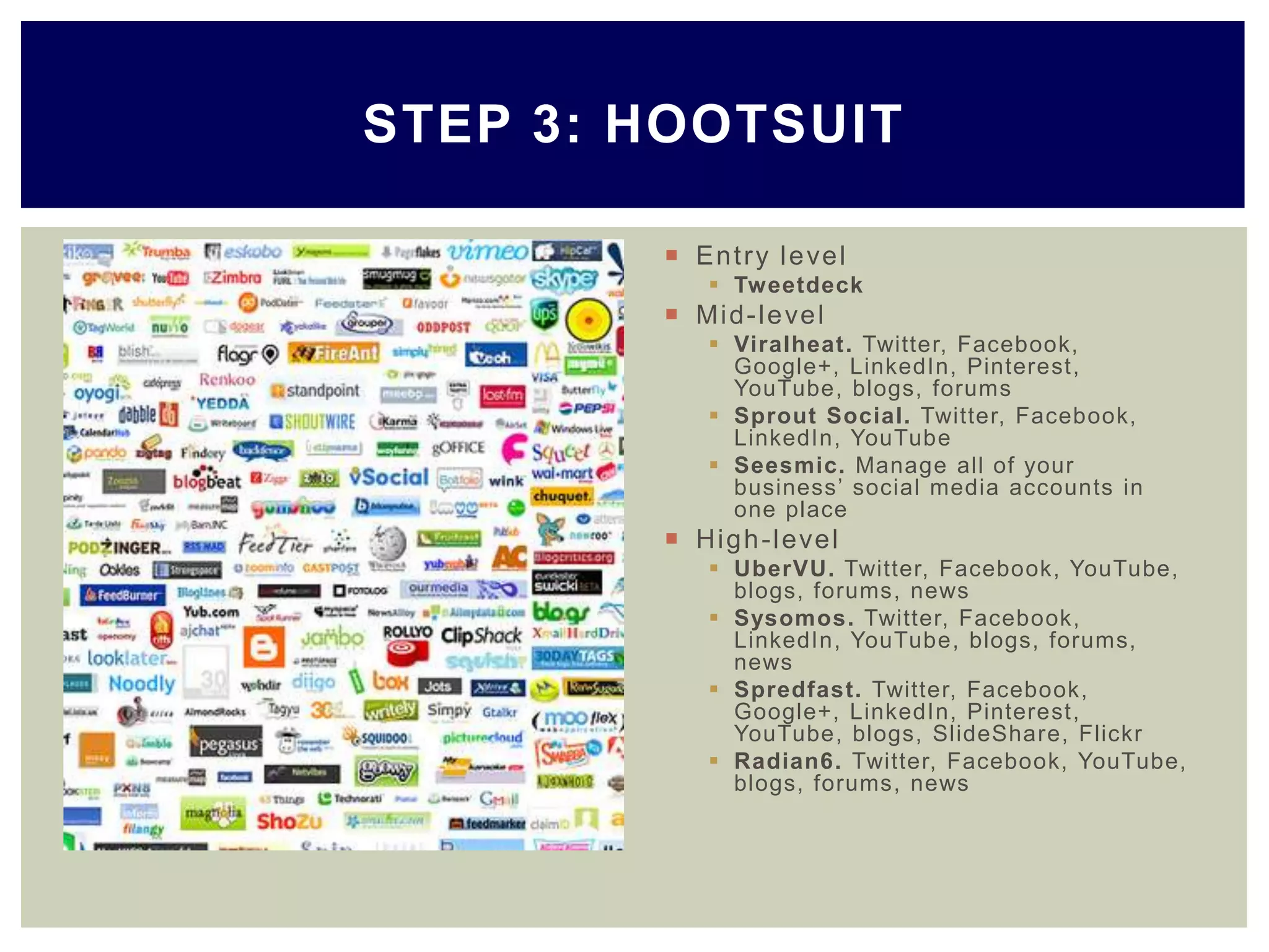  Entry level
 Tweetdeck
 Mid-level
 Viralheat. Twitter, Facebook,
Google+, LinkedIn, Pinterest,
YouTube, blogs, forums
 Sprout Social. Twitter, Facebook,
LinkedIn, YouTube
 Seesmic. Manage all of your
business’ social media accounts in
one place
 High-level
 UberVU. Twitter, Facebook, YouTube,
blogs, forums, news
 Sysomos. Twitter, Facebook,
LinkedIn, YouTube, blogs, forums,
news
 Spredfast. Twitter, Facebook,
Google+, LinkedIn, Pinterest,
YouTube, blogs, SlideShare, Flickr
 Radian6. Twitter, Facebook, YouTube,
blogs, forums, news
STEP 3: HOOTSUIT
 