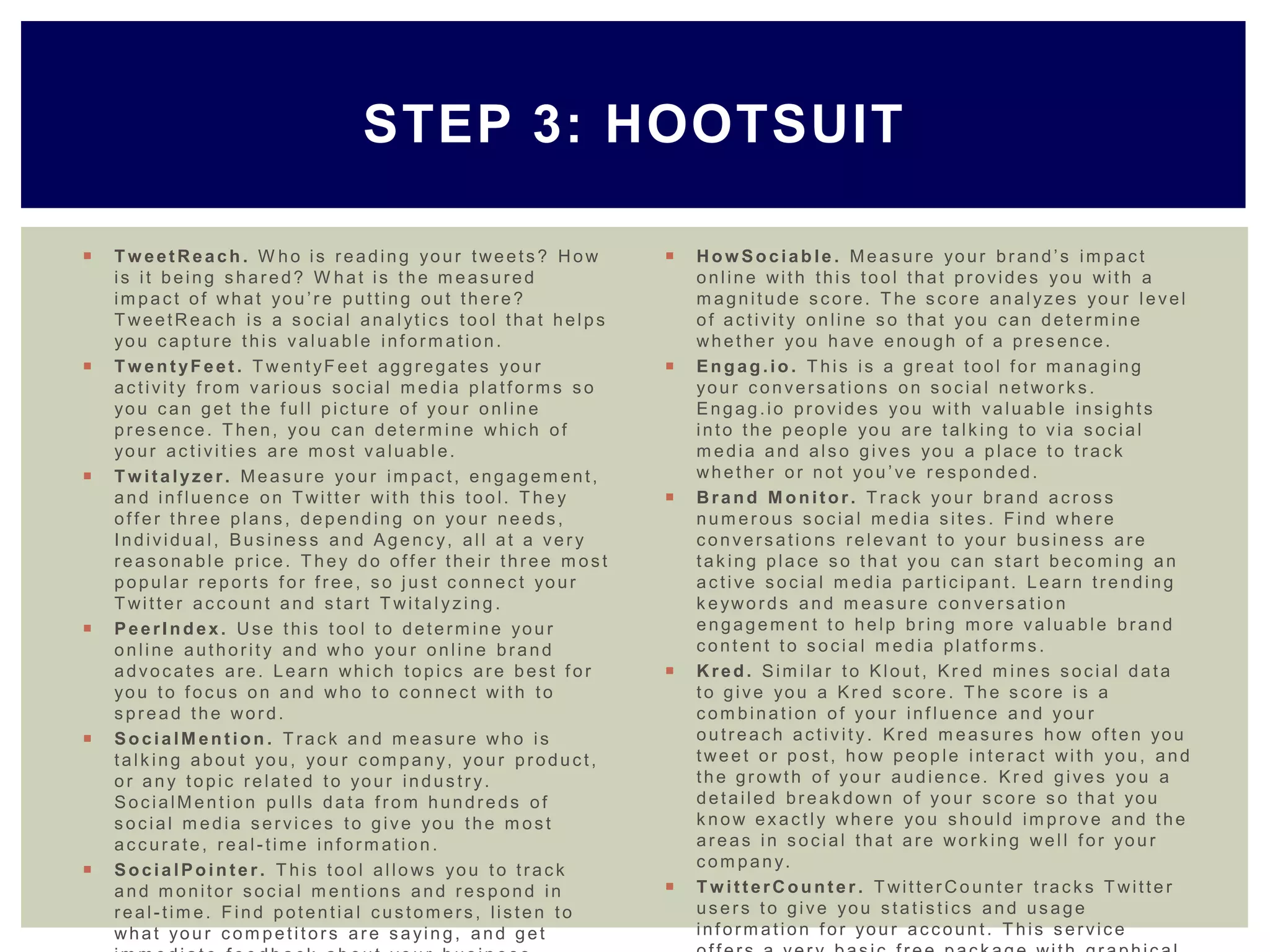  T w eetReach . W ho is reading your tweets? How
is it being shared? W hat is the m easured
im pact of what you ’r e putting out there?
T weetReach is a social analyt ics tool that helps
you capture this valuab le inf orm ation.
 T w entyFeet . T went yF eet aggregates your
activit y f rom various social m edia platf orm s so
you can get the f ull picture of you r online
presence. T hen, you can determ ine which of
your activit ie s are m ost valuab le.
 T w italyzer . Measure your im pact, engagem ent,
and inf luence on T witter with this tool. T hey
of f er three plans, depending on your needs,
Individu a l, Business and Agenc y, all at a ver y
reasonable price. T hey do of f er their three m ost
popular reports f or f ree, so just connect your
T witter account and start T wita lyzing .
 PeerIndex . Use this tool to determ ine you r
online authorit y and who you r online brand
advocates are. Learn which topics are best f or
you to f ocus on and who to connect with to
spread the word.
 SocialM ention . T rack and m easure who is
talk ing about you, you r com pany, your product,
or any topic related to your industr y.
SocialM ent ion pulls data f rom hundreds of
social m edia services to give you the m ost
accurate, real -tim e inf orm ation .
 SocialPoin te r . T his tool allo ws you to track
and m onitor social m entions and respond in
real-tim e. Find potentia l custom ers, listen to
what you r com petitors are sayin g, and get
 How Sociable . Measure your brand’s im pact
online with this tool that provides you with a
m agnitude score. T he score analyze s your level
of activit y online so that you can determ ine
whether you have enough of a presence.
 Engag.io . T his is a great tool f or m anaging
your conversat io ns on social network s.
Engag.io provid es you with valuab le insights
into the people you are talk ing to via social
m edia and also gives you a place to track
whether or not you ’ve responded.
 Brand M onitor. T rack you r brand across
num erous social m edia sites. Find where
conversatio ns releva nt to your business are
tak ing place so that you can start becom ing an
active social m edia participan t. Learn trending
k eywo rds and m easure conversat io n
engagem ent to help bring m ore valuab le brand
content to social m edia platf orm s.
 Kred . Sim ila r to Klout, Kred m ines social data
to give you a Kred score. T he score is a
com bination of your inf luence and you r
outreach activit y. Kred m easures how of ten you
tweet or post, how people interact with you , and
the growth of your audience. Kred gives you a
detailed break down of you r score so that you
k now exactly where you should im prove and the
areas in social that are work ing well f or you r
com pany.
 T w itterCounte r . T witter Co unt er track s T witte r
users to give you statistics and usage
inf orm ation f or you r account. T his service
STEP 3: HOOTSUIT
 