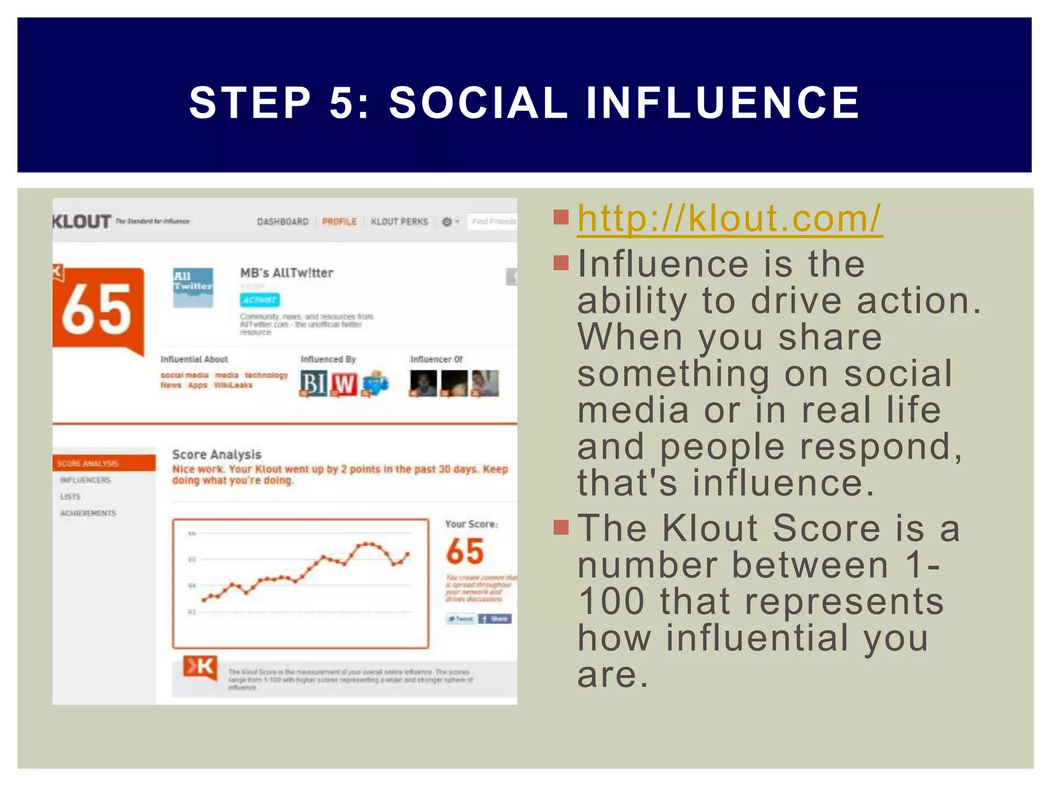 http://klout.com/
Influence is the
ability to drive action.
When you share
something on social
media or in real life
and people respond,
that's influence.
The Klout Score is a
number between 1-
100 that represents
how influential you
are.
STEP 5: SOCIAL INFLUENCE
 