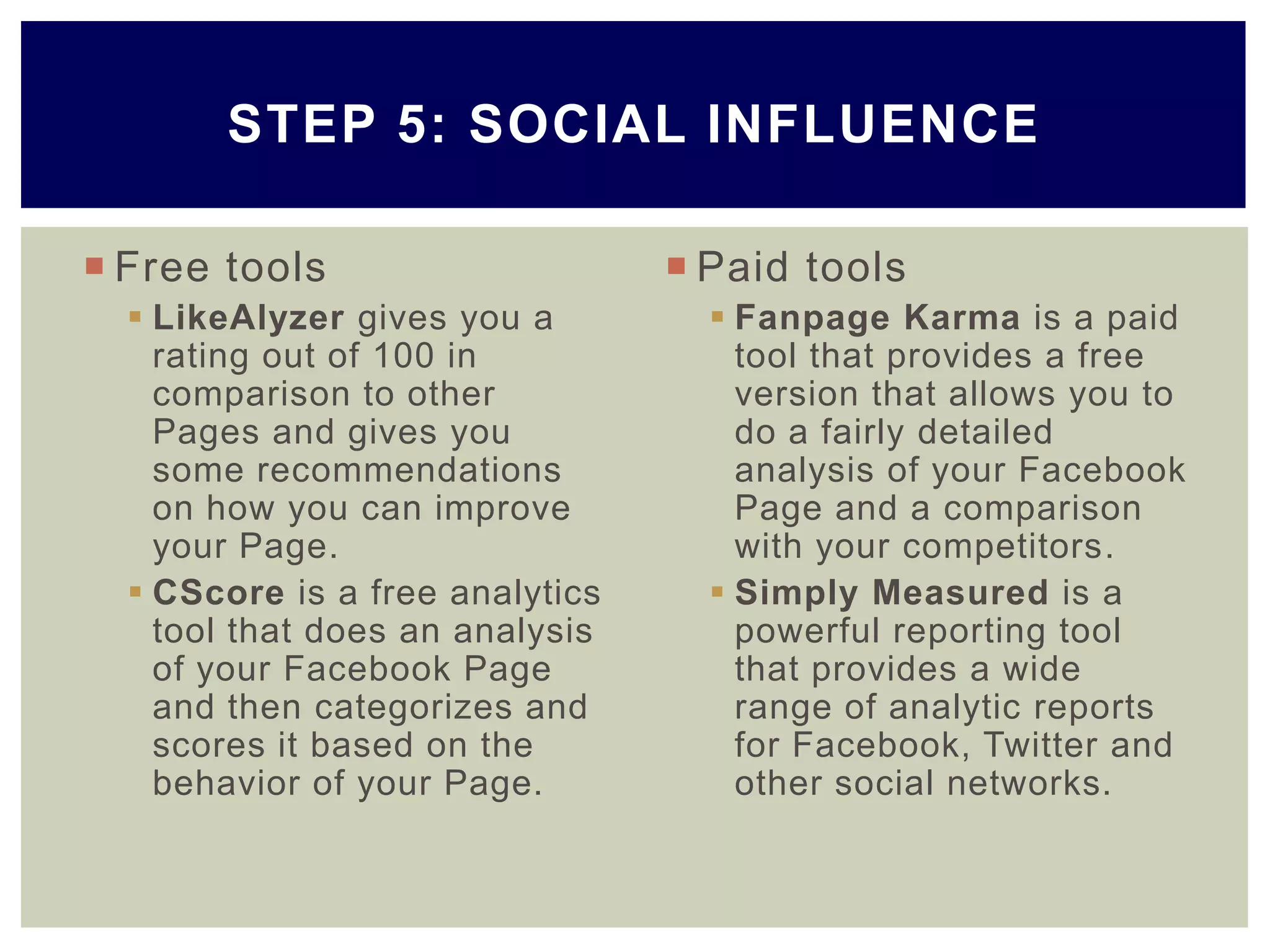  Free tools
 LikeAlyzer gives you a
rating out of 100 in
comparison to other
Pages and gives you
some recommendations
on how you can improve
your Page.
 CScore is a free analytics
tool that does an analysis
of your Facebook Page
and then categorizes and
scores it based on the
behavior of your Page.
 Paid tools
 Fanpage Karma is a paid
tool that provides a free
version that allows you to
do a fairly detailed
analysis of your Facebook
Page and a comparison
with your competitors.
 Simply Measured is a
powerful reporting tool
that provides a wide
range of analytic reports
for Facebook, Twitter and
other social networks.
STEP 5: SOCIAL INFLUENCE
 