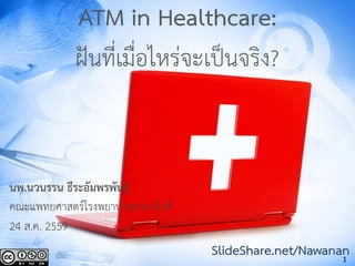1
ATM in Healthcare:
ฝันที่เมื่อไหร่จะเป็นจริง?
นพ.นวนรรน ธีระอัมพรพันธุ์
คณะแพทยศาสตร์โรงพยาบาลรามาธิบดี
24 ส.ค. 2559
SlideShare.net/Nawanan
 