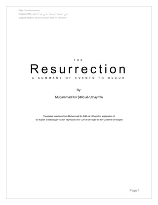 Title: The Resurrection 
Original Title: شرح العقيدة الواسطيّة ، شرح لمعة الاعتقاد 
Original Author: Muḥammad Ibn Ṣāliḥ al-‘Uthaymīn 
Page 1 
T H E 
R e s u r r e c t i o n 
A S U M M A R Y O F E V E N T S T O O C C U R 
By: 
Muḥammad Ibn Ṣāliḥ al-‘Uthaymīn 
Translated selections from Muḥammad Ibn Ṣāliḥ al-‘Uthaymīn’s explanation of 
“al-‘Aqīdah al-Wāsiṭiyyah” by Ibn Taymiyyah and “Lum’ah al-I’tiqād” by Ibn Qudāmah al-Maqdisī 
 
