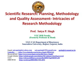 Scientific Research: Planning, Methodology
and Quality Assessment- Intricacies of
Research Methodology
Prof. Satya P. Singh
UGC BSR Faculty
(Formerly Professor & Head)
UGC-CAS Department of Biosciences
Saurashtra University, Rajkot, Gujarat, India
Email: satyapsingh@yahoo.com satyapsingh125@gmail.com spsingh@sauuni.ac.in
LinkedIn: https://www.linkedin.com/in/satya-singh-2285a5144/
ResearchGate: https://www.researchgate.net/profile/Satya_Singh5
Google Scholar: https://scholar.google.com/citations?hl=en&user=jiAzOcgAAAAJ
UGC: https://vidwan.inflibnet.ac.in//profile/68903/Njg5MDM%3D
ORICID Id https://orcid.org/0000-0002-7531-2872
 