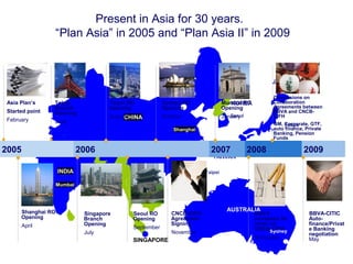 11
Present in Asia for 30 years.
“Plan Asia” in 2005 and “Plan Asia II” in 2009
Tokyo
Shanghai
Hong Kong
Beijing
TAIWAN
Taipei
KOREA
Seoul
JAPAN
CHINA
SINGAPORE
INDIA
Mumbai
AUSTRALIA
Sydney
2005 2006 2007 2008
Asia Plan’s
Started point
February
Singapore
Branch
Opening
July
Tokyo
Branch
Opening
June
Discussions on
Collaboration
Agreements between
BBVA and CNCB-
CIFH
GM, Corporate, GTF,
auto finance, Private
Banking, Pension
Funds
Seoul RO
Opening
September
Shanghai RO
Opening
April
Taipei RO
Opening
August
Sydney RO
Opening
October
CNCB-CIFH
Agreement
Signing
November
Mumbai RO
Opening
January
BBVA
increases its
steak on
CNCB-CIFH
November
2009
BBVA-CITIC
Auto-
finance/Privat
e Banking
negotiation
May
 