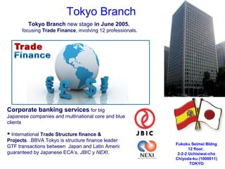 Tokyo Branch new stage in June 2005.
focusing Trade Finance, involving 12 professionals.
Fukoku Seimei Bldng
12 floor,
2-2-2 Uchisiwai-cho
Chiyoda-ku (1000011)
TOKYO
Tokyo Branch
Corporate banking services for big
Japanese companies and multinational core and blue
clients
 International Trade Structure finance &
Projects. .BBVA Tokyo is structure finance leader for
GTF transactions between Japan and Latin America,
guaranteed by Japanese ECA’s, JBIC y NEXI.
 