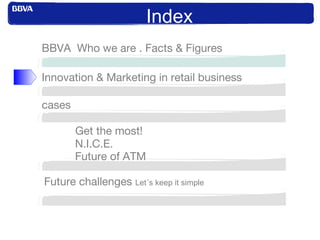 Index
Innovation & Marketing in retail business
BBVA Who we are . Facts & Figures
cases
Get the most!
N.I.C.E.
Future of ATM
Future challenges Let´s keep it simple
 