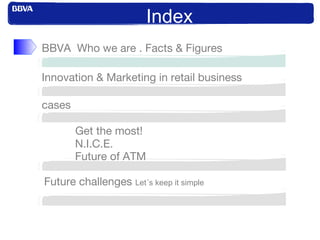 Index
Innovation & Marketing in retail business
BBVA Who we are . Facts & Figures
cases
Get the most!
N.I.C.E.
Future of ATM
Future challenges Let´s keep it simple
 