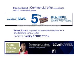 Standard branch : Commercial offer according to
branch´s customers profile.
Stress Branch – queues, trouble quality customers >> +
entertainment, news, weather
Improve quality PERCEPTION.
 