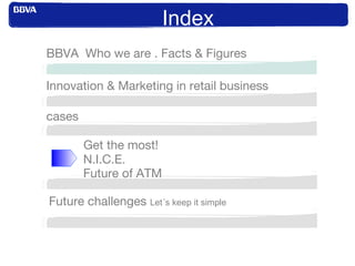 Index
Innovation & Marketing in retail business
BBVA Who we are . Facts & Figures
cases
Get the most!
N.I.C.E.
Future of ATM
Future challenges Let´s keep it simple
 